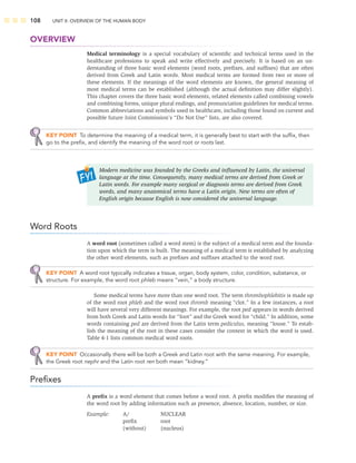 108 UNIT II: OVERVIEW OF THE HUMAN BODY
OVERVIEW
Medical terminology is a special vocabulary of scientiﬁc and technical terms used in the
healthcare professions to speak and write effectively and precisely. It is based on an un-
derstanding of three basic word elements (word roots, preﬁxes, and sufﬁxes) that are often
derived from Greek and Latin words. Most medical terms are formed from two or more of
these elements. If the meanings of the word elements are known, the general meaning of
most medical terms can be established (although the actual deﬁnition may differ slightly).
This chapter covers the three basic word elements, related elements called combining vowels
and combining forms, unique plural endings, and pronunciation guidelines for medical terms.
Common abbreviations and symbols used in healthcare, including those found on current and
possible future Joint Commission’s “Do Not Use” lists, are also covered.
KEY POINT To determine the meaning of a medical term, it is generally best to start with the sufﬁx, then
go to the preﬁx, and identify the meaning of the word root or roots last.
Word Roots
A word root (sometimes called a word stem) is the subject of a medical term and the founda-
tion upon which the term is built. The meaning of a medical term is established by analyzing
the other word elements, such as preﬁxes and sufﬁxes attached to the word root.
KEY POINT A word root typically indicates a tissue, organ, body system, color, condition, substance, or
structure. For example, the word root phleb means “vein,” a body structure.
Some medical terms have more than one word root. The term thrombophlebitis is made up
of the word root phleb and the word root thromb meaning “clot.” In a few instances, a root
will have several very different meanings. For example, the root ped appears in words derived
from both Greek and Latin words for “foot” and the Greek word for “child.” In addition, some
words containing ped are derived from the Latin term pediculus, meaning “louse.” To estab-
lish the meaning of the root in these cases consider the context in which the word is used.
Table 4-1 lists common medical word roots.
KEY POINT Occasionally there will be both a Greek and Latin root with the same meaning. For example,
the Greek root nephr and the Latin root ren both mean “kidney.”
Preﬁxes
A preﬁx is a word element that comes before a word root. A preﬁx modiﬁes the meaning of
the word root by adding information such as presence, absence, location, number, or size.
Example: A/ NUCLEAR
preﬁx root
(without) (nucleus)
Modern medicine was founded by the Greeks and inﬂuenced by Latin, the universal
language at the time. Consequently, many medical terms are derived from Greek or
Latin words. For example many surgical or diagnosis terms are derived from Greek
words, and many anatomical terms have a Latin origin. New terms are often of
English origin because English is now considered the universal language.
 