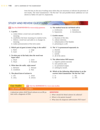 118 UNIT II: OVERVIEW OF THE HUMAN BODY
See the EXAM REVIEW for more study questions.
1. A preﬁx:
a. comes before a word root and modiﬁes its
meaning.
b. establishes the basic meaning of a medical term.
c. follows a word root and adds to or changes its
meaning.
d. makes pronunciation of the term easier.
2. Which part of gastr/o/enter/o/logy is the sufﬁx?
a. Enter c. Logy
b. Gastr d. O
3. To what part of the body does the word root
hepat refer?
a. Head c. Liver
b. Heart d. Stomach
4. What does the sufﬁx -algia mean?
a. Between c. Disease
b. Condition d. Pain
5. The plural form of atrium is:
a. atri. c. atrial.
b. atria. d. atrices.
6. The medical term for red blood cell is:
a. erythrocyte. c. leukocyte.
b. hepatocyte. d. thrombocyte.
7. Cystitis means:
a. blueness of the skin.
b. cellular infection.
c. inﬂammation of the bladder.
d. pertaining to a cell.
8. The “e” is pronounced separately in:
a. diastole.
b. syncope.
c. systole.
d. all of the above.
9. The abbreviation NPO means:
a. negative patient outcome
b. new patients only
c. no parenteral output.
d. nothing by mouth.
10. Which of the following abbreviations is on the
current Joint Commission “Do Not Use” list?
a. cc c. mL
b. IU d. UTI
STUDY AND REVIEW QUESTIONS
from the ban on the use of trailing zeros when they are necessary to indicate the precision of
test results. The Joint Commission’s “Do Not Use” list and possible future additions to it are
shown in Tables 4-8 and 4-9, respectively.
A physician orders ASAP blood cultures on an ER pa-
tient with a diagnosis of FUO.
Case Studies
CASE STUDY 4-1 Lab Orders
Visit the WORKBOOK for more case studies.
QUESTIONS
1. When should the blood cultures be collected?
2. Where is the patient located?
3. What does the diagnosis abbreviation FUO mean?
 