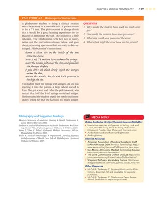 CHAPTER 4: MEDICAL TERMINOLOGY 119
A phlebotomy student is doing a clinical rotation
with a laboratory in a medical clinic. A patient comes
in for a TB test. The phlebotomist in charge thinks
that it would be a good learning experience for the
student to administer the test. The student is a little
reluctant. The phlebotomist tells her not to worry,
writes out the instructions shown below, and goes
about processing specimens that are ready to be cen-
trifuged. Phlebotomist’s instructions:
Choose a clean site on the inside of the arm
below the elbow.
Draw .1 mL TB antigen into a tuberculin syringe.
Inserttheneedlejustundertheskin,andpullback
the plunger slightly.
If you don’t see blood slowly inject the antigen
under the skin,
remove the needle, but do not hold pressure or
bandage the site.
The student ﬁlled the syringe with antigen. As she was
injecting it into the patient, a large wheal started to
form. She got scared and called the phlebotomist, who
noticed that half the 1-mL syringe contained antigen.
She instructed the student to pull the needle out imme-
diately, telling her that she had used too much antigen.
QUESTIONS
1. Why would the student have used too much anti-
gen?
2. How could the mistake have been prevented?
3. What else could have prevented the error?
4. What effect might the error have on the patient?
CASE STUDY 4-2 Misinterpreted Instructions
MEDIA MENU
Online Ancillaries (at http://thepoint.lww.com/McCall5e)
• Interactive exercises and games, including Look and
Label, Word Building, Body Building, Roboterms,
Crossword Puzzles, Quiz Show, and Concentration
• Audio ﬂash cards and ﬂash-card generator
• Audio glossary
Internet Resources
• American Association of Medical Assistants, CMA
(AAMA) Practice Exam: Medical Terminology: http://
www.aama-ntl.org/becomeCMA/practice_term.aspx
• Des Moines University, Medical Terminology Course:
http://www.dmu.edu/medterms/
• The Joint Commission’s Do Not Use List: http://www.
jointcommission.org/PatientSafety/DoNotUseList/
• Sheppard Software, Vocabulary Games: http://www.
sheppardsoftware.com/web_games_vocab_med.htm
Other Resources
• McCall R, Tankersley C. Student Workbook for Phle-
botomy Essentials, 5th ed. (available for separate
purchase).
• McCall R, Tankersley C. Phlebotomy Exam Review,
4th ed. (available for separate purchase).
Bibliography and Suggested Readings
Mosby’s Dictionary of Medicine, Nursing  Health Professions St.
Louis: Mosby/Elsevier; 2008.
Stedman’s Medical Dictionary for the Health Professions And Nurs-
ing, 6th ed. Philadelphia: Lippincott Williams  Wilkins; 2008.
Venes D, Taber C. Taber’s Cyclopedic Medical Dictionary, 20th ed.
Philadelphia: FA Davis; 2005.
Willis M. Medical Terminology: A Programmed Learning Approach
to the Language of Health Care, 2nd ed. Philadelphia: Lippincott
Williams  Wilkins; 2007.
 