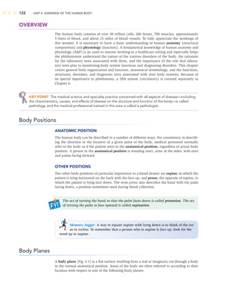 122 UNIT II: OVERVIEW OF THE HUMAN BODY
OVERVIEW
The human body consists of over 30 trillion cells, 206 bones, 700 muscles, approximately
5 liters of blood, and about 25 miles of blood vessels. To fully appreciate the workings of
this wonder, it is necessary to have a basic understanding of human anatomy (structural
composition) and physiology (function). A fundamental knowledge of human anatomy and
physiology (AP) is an asset to anyone working in a healthcare setting and especially helps
the phlebotomist understand the nature of the various disorders of the body, the rationale
for the laboratory tests associated with them, and the importance of the role that labora-
tory tests play in monitoring body system functions and diagnosing disorders. This chapter
covers general body organization and function, anatomical terminology, and the functions,
structures, disorders, and diagnostic tests associated with nine body systems. Because of
its special importance to phlebotomy, a 10th system (circulatory) is covered separately in
Chapter 6.
KEY POINT The medical science and specialty practice concerned with all aspects of disease—including
the characteristics, causes, and effects of disease on the structure and function of the body—is called
pathology, and the medical professional trained in this area is called a pathologist.
Body Positions
ANATOMIC POSITION
The human body can be described in a number of different ways. For consistency in describ-
ing the direction or the location of a given point of the body, medical personnel normally
refer to the body as if the patient were in the anatomical position, regardless of actual body
position. A person in the anatomical position is standing erect, arms at the sides, with eyes
and palms facing forward.
OTHER POSITIONS
Two other body positions of particular importance to a blood drawer are supine, in which the
patient is lying horizontal on the back with the face up, and prone, the opposite of supine, in
which the patient is lying face down. The term prone also describes the hand with the palm
facing down, a position sometimes used during blood collection.
The act of turning the hand so that the palm faces down is called pronation. The act
of turning the palm to face upward is called supination.
Memory Jogger A way to equate supine with lying down is to think of the ine
as in recline. To remember that a person who is supine is face up, look for the
word up in supine.
Body Planes
A body plane (Fig. 5-1) is a ﬂat surface resulting from a real or imaginary cut through a body
in the normal anatomical position. Areas of the body are often referred to according to their
location with respect to one of the following body planes:
 