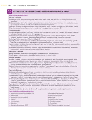 140 UNIT II: OVERVIEW OF THE HUMAN BODY
BOX
5-5
EXAMPLES OF ENDOCRINE SYSTEM DISORDERS AND DIAGNOSTIC TESTS
Endocrine System Disorders
Pituitary Disorders
Acromegaly (ak’ro-meg’a-le): overgrowth of the bones in the hands, feet, and face caused by excessive GH in
adulthood.
Diabetes insipidus (di’a-be’tez in-sip’id-us): condition characterized by increased thirst and urine production caused
by inadequate secretion of ADH, also called vasopressin (vas’o-pres’in).
Dwarﬁsm: condition of being abnormally small, one cause of which is growth hormone (GH) deﬁciency in infancy.
Gigantism: excessive development of the body or of a body part due to excessive GH.
Thyroid Disorders
Congenital hypothyroidism: insufﬁcient thyroid activity in a newborn, either from a genetic deﬁciency or maternal
factors such as lack of dietary iron during pregnancy.
Cretinism (kre’tin-izm): severe untreated congenital hypothyroidism in which the development of the child is
impaired, resulting in a short, disproportionate body, thick tongue and neck, and mental handicap.
Goiter (goy’ter): enlargement of the thyroid gland.
Hyperthyroidism (Graves’ disease): condition characterized by weight loss, nervousness, and protruding eyeballs,
due to an increased metabolic rate caused by excessive secretion of the thyroid gland.
Hypothyroidism: condition characterized by weight gain and lethargy due to a decreased metabolic rate caused by
decreased thyroid secretion.
Myxedema (hypothyroid syndrome): condition characterized by anemia, slow speech, mental apathy, drowsiness,
and sensitivity to cold resulting from decreased thyroid function.
Parathyroid Disorders
Kidney stones and bone destruction caused by hypersecretion of the parathyroids.
Muscle spasms and convulsions caused by hyposecretion of the parathyroids.
Adrenal Disorders
Addison’s disease: condition characterized by weight loss, dehydration, and hypotension (abnormally low blood
pressure) caused by decreased glucose and sodium levels due to hyposecretion of the adrenal glands.
Aldosteronism: condition characterized by hypertension (high blood pressure) and edema caused by excessive
sodium and water retention due to hypersecretion of aldosterone.
Cushing’s syndrome: condition characterized by a swollen, “moon-shaped” face and redistribution of fat to the
abdomen and back of the neck caused by an excess of cortisone.
Pancreatic Disorders
Diabetes mellitus (di’a-be’tez mel-i-tus): a condition in which there is impaired carbohydrate, fat, and protein
metabolism due to a deﬁciency of insulin.
Diabetes mellitus type I or insulin-dependent diabetes mellitus (IDDM): type of diabetes in which the body is unable
to produce insulin. It is often called juvenile-onset diabetes because it usually appears before 25 years of age.
Diabetes mellitus type II or non–insulin-dependent diabetes mellitus (NIDDM): type of diabetes in which the body
is able to produce insulin, but either the amount produced is insufﬁcient or there is impaired use of the insulin
produced. This type occurs predominantly in adults.
Hyperglycemia (hi”per-gli-se’me-a): increased blood sugar that often precedes diabetic coma if not treated.
Hyperinsulinism: too much insulin in the blood due to excessive secretion of insulin or an overdose of insulin
(insulin shock).
Hypoglycemia (hi”po-gli-se’me-a): abnormally low glucose (blood sugar) often due to hyperinsulinism.
Tests for Endocrine System Disorders
• Adrenocorticotropic hormone (ACTH)
• Aldosterone
• Antidiuretic hormone (ADH)
• Cortisol
• Erythropoietin
• Glucagon
• Glucose tolerance test (GTT)
• Glycosylated hemoglobin
• Growth hormone (GH)
• Insulin level
• Thyroid function studies:
T3 (Triiodothyronine)
T4 (Thyroxine)
TSH (Thyroid stimulating hormone)
 