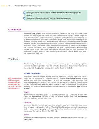 154 UNIT II: OVERVIEW OF THE HUMAN BODY
OVERVIEW
The circulatory system carries oxygen and food to the cells of the body and carries carbon
dioxide and other wastes away from the cells to the excretory organs, kidneys, lungs, and
skin. It also aids in the coagulation process, assists in defending the body against disease, and
plays an important role in the regulation of body temperature. A thorough knowledge of this
system is especially important to the phlebotomist, who must access it to collect blood speci-
mens for analysis. It also helps the phlebotomist appreciate the importance of the many tests
associated with it. This chapter covers the two main components of the circulatory system—
the cardiovascular system (heart, blood vessels, and blood) and the lymphatic system (lymph
vessels, lymph nodes, and lymph) and describes the structures, functions, disorders, and
diagnostic tests associated with them, including the coagulation process, which helps protect
the system from blood loss.
The Heart
The heart (Fig. 6-1) is the major structure of the circulatory system. It is the “pump” that
circulates blood throughout the body. It is located in the center of the thoracic cavity between
the lungs, with the apex (tip) pointing down and to the left of the body.
HEART STRUCTURE
The heart is a four-chambered, hollow, muscular organ that is slightly larger than a man’s
closed ﬁst. It is surrounded by a thin ﬂuid-ﬁlled sac called the pericardium (per’i-kar’de-um),
and its walls have three distinct layers. The heart has two sides, a right and a left. Each
side has two chambers, an upper and a lower. One-way valves between the chambers help
prevent the backﬂow of blood and keep it moving through the heart in the right direction.
The right and left chambers are separated from each other by partitions called septa (singular,
septum).
Layers
The three layers of the heart (Table 6-1) are the epicardium (ep’-i-kar’de-um), the thin outer
layer; the myocardium (mi-o-kar’de-um), the middle muscle layer; and endocardium
(en’ do-kar’de-um), the thin inner layer.
Chambers
The upper chambers on each side of the heart are called atria (a’tre-a), and the lower cham-
bers are called ventricles (ven’trik-ls). The atria (singular, atrium) are receiving chambers,
and the ventricles are pumping or delivering chambers. The location and function of the
chambers of the heart are described in Table 6-2.
Valves
The valves at the entrance to the ventricles are called atrioventricular (a’tre-o-ven-trik’u-lar)
(AV) valves.
After you ﬁnish
this section, grab
some colored pen-
cils and check out
WORKBOOK Label-
ing Exercise 6-1.
11 Identify the structures and vessels and describe the function of the lymphatic
system.
12 List the disorders and diagnostic tests of the circulatory system.
 