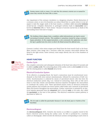 CHAPTER 6: THE CIRCULATORY SYSTEM 157
Corona means circle or crown. It is said that the coronary arteries are so named be-
cause they encircle the heart like a crown.
Any impairment of the coronary circulation is a dangerous situation. Partial obstruction of
a coronary artery or one of its branches can reduce blood ﬂow to a point where it is not ad-
equate to meet the oxygen needs of the heart muscle, a condition called myocardial ischemia
(is-kee’me-ah). Complete obstruction or prolonged ischemia leads to myocardial (mi’o-
kar’de-al) infarction (MI) or “heart attack,” because of necrosis (ne-kro’sis) or death of the
surrounding tissue from lack of oxygen.
The buildup of fatty plaque from a condition called atherosclerosis can lead to severe
narrowing of coronary arteries. This condition is sometimes treated by using a coronary
bypass procedure. In this surgical procedure, a vein (commonly the saphenous vein from
the leg) is grafted onto the artery to divert the blood around the affected area.
Coronary (cardiac) veins return oxygen poor blood from the heart muscle back to the heart.
Most coronary veins merge into a structure called the coronary sinus,which delivers the
blood to the right atrium. Some coronary veins empty directly into one of the chambers of
the heart.
HEART FUNCTION
Cardiac Cycle
One complete contraction and subsequent relaxation of the heart lasts about 0.8 seconds and
is called a cardiac cycle. The contracting phase of the cardiac cycle is called systole (sis’to-le),
and the relaxing phase is called diastole (di-as’to-le).
Electrical Conduction System
To be effective at pumping blood, the heart’s contractions must be synchronized (coor-
dinated) so that both atria contract simultaneously, followed by contraction of both ven-
tricles. Synchronization is achieved by means of specialized muscle cells that form the
electrical conduction system (Fig. 6-2). Instead of contracting, these cells act like nerve
tissue in that they initiate and distribute electrical impulses throughout the myocardium
to coordinate the cardiac cycle. These specialized tissues create an electrical conduction
system pathway that includes two tissue masses called nodes and a network of specialized
ﬁbers that branch throughout the myocardium. Cardiac contraction is initiated by an elec-
trical impulse generated from the sinoatrial (sin’o-a’tre-al) node, or SA node, also called
the pacemaker, at the start of the pathway. The electrical conduction system pathway is
described in Table 6-4.
The SA node is called the pacemaker because it sets the basic pace or rhythm of the
heartbeat.
Electrocardiogram
An electrocardiogram (ECG, formerly also known as an EKG) is a graphic record of the
heart’s electrical activity during the cardiac cycle. An ECG is produced by a machine
called an electrograph, which records the electrical currents corresponding to each event in
View the
Cardiac Cycle
animation at http://
thepoint.lww.com/
McCall5e.
 