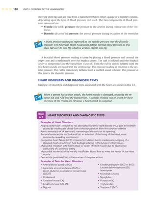 160 UNIT II: OVERVIEW OF THE HUMAN BODY
mercury (mm Hg) and are read from a manometer that is either a gauge or a mercury column,
depending upon the type of blood pressure cuff used. The two components of blood pres-
sure measured are:
• Systolic (sis-tol’ik) pressure: the pressure in the arteries during contraction of the ven-
tricles
• Diastolic (di-as-tol’ik) pressure: the arterial pressure during relaxation of the ventricles
A blood pressure reading is expressed as the systolic pressure over the diastolic
pressure. The American Heart Association deﬁnes normal blood pressure as less
than 120 over 80 mm Hg, which is written 120/80 mm Hg.
A brachial blood pressure reading is taken by placing a blood pressure cuff around the
upper arm and a stethoscope over the brachial artery. The cuff is inﬂated until the brachial
artery is compressed and the blood ﬂow is cut off. Then the cuff is slowly deﬂated until the
ﬁrst heart sounds are heard with the stethoscope. The pressure reading at this time is the sys-
tolic pressure. The cuff is then slowly deﬂated until a mufﬂed sound is heard. The pressure at
this time is the diastolic pressure.
HEART DISORDERS AND DIAGNOSTIC TESTS
Examples of disorders and diagnostic tests associated with the heart are shown in Box 6-1.
When a person has a heart attack, the heart muscle is damaged, releasing the en-
zymes CK and AST into the bloodstream. A sample of blood can be tested for these
enzymes. If the results are elevated, a heart attack is suspected.
BOX
6-1
HEART DISORDERS AND DIAGNOSTIC TESTS
Examples of Heart Disorders
Angina pectoris (an’-ji’na pek’to-ris): also called ischemic heart disease (IHD); pain on exertion
caused by inadequate blood ﬂow to the myocardium from the coronary arteries
Aortic stenosis (a-or’tik ste-no’sis): narrowing of the aorta or its opening
Bacterial endocarditis (en’do-kar-di’tis): an infection of the lining of the heart, most
commonly caused by streptococci
Congestive heart failure (CHF): impaired circulation due to inadequate pumping of a
diseased heart, resulting in ﬂuid buildup (edema) in the lungs or other tissues
Myocardial infarction (MI): heart attack or death of heart muscle due to obstruction
(occlusion) of a coronary artery
Myocardial ischemia (is-kee’me-ah): insufﬁcient blood ﬂow to meet the needs of the heart
muscle
Pericarditis (per-i-kar-di’tis): inﬂammation of the pericardium
Examples of Tests for Heart Disorders
• Arterial blood gases (ABGs)
• Aspartate aminotransferase (AST) or
serum glutamic–oxaloacetic transaminase
(SGOT)
• Cholesterol
• Creatine kinase (CK)
• Creatine kinase (CK)-MB
• Digoxin
• Electrocardiogram (ECG or EKG)
Lactate dehydrogenase (LD)
isoenzymes
• Microbial cultures
• Myoglobin
• Potassium (K)
• Triglycerides
• Troponin T (TnT)
 