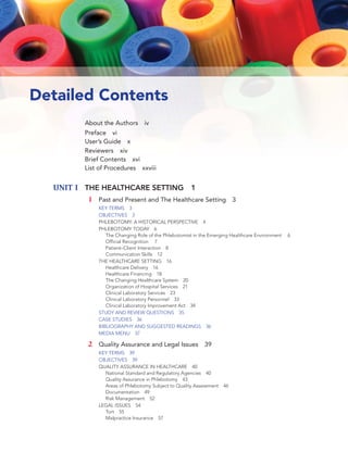 xviii UNIT IV: SPECIAL PROCEDURES AND ADDITIONAL DUTIES
Detailed Contents
About the Authors iv
Preface vi
User’s Guide x
Reviewers xiv
Brief Contents xvi
List of Procedures xxviii
UNIT I THE HEALTHCARE SETTING 1
1 Past and Present and The Healthcare Setting 3
KEY TERMS 3
OBJECTIVES 3
PHLEBOTOMY: A HISTORICAL PERSPECTIVE 4
PHLEBOTOMY TODAY 6
The Changing Role of the Phlebotomist in the Emerging Healthcare Environment 6
Ofﬁcial Recognition 7
Patient–Client Interaction 8
Communication Skills 12
THE HEALTHCARE SETTING 16
Healthcare Delivery 16
Healthcare Financing 18
The Changing Healthcare System 20
Organization of Hospital Services 21
Clinical Laboratory Services 23
Clinical Laboratory Personnel 33
Clinical Laboratory Improvement Act 34
STUDY AND REVIEW QUESTIONS 35
CASE STUDIES 36
BIBLIOGRAPHY AND SUGGESTED READINGS 36
MEDIA MENU 37
2 Quality Assurance and Legal Issues 39
KEY TERMS 39
OBJECTIVES 39
QUALITY ASSURANCE IN HEALTHCARE 40
National Standard and Regulatory Agencies 40
Quality Assurance in Phlebotomy 43
Areas of Phlebotomy Subject to Quality Assessment 46
Documentation 49
Risk Management 52
LEGAL ISSUES 54
Tort 55
Malpractice Insurance 57
 