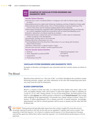 170 UNIT II: OVERVIEW OF THE HUMAN BODY
VASCULAR SYSTEM DISORDERS AND DIAGNOSTIC TESTS
Examples of disorders and diagnostic tests associated with the vascular system are shown in
Box 6-3.
The Blood
Blood has been referred to as “the river of life,” as it ﬂows throughout the circulatory system
delivering nutrients, oxygen, and other substances to the cells and transporting waste prod-
ucts away from the cells for elimination.
BLOOD COMPOSITION
Blood is a mixture of ﬂuid and cells; it is about ﬁve times thicker than water, salty to the
taste, and slightly alkaline, with a pH of about 7.4 (pH is the degree of acidity or alkalinity on
a scale of 1 to 14, with 7 being neutral). In vivo (in the living body), the ﬂuid portion of the
blood is called plasma; the cellular portion is referred to as the formed elements. The average
adult weighing 70 kg (approximately 154 pounds) has a blood volume of about 5 liters (5.3
quarts), of which approximately 55% is plasma and 45% is formed elements. Accordingly,
approximately one half of a blood specimen will be serum or plasma and the other half will
be blood cells.
KEY POINT Testing personnel typically prefer specimens that contain roughly 2½ times the amount
of sample required to perform the test; so the test can be repeated if needed, with some to spare. Con-
sequently, a test that requires 1 mL of serum or plasma would require a 5-mL blood specimen because
only half the specimen will be ﬂuid, while a test that requires 1 mL of whole blood would require a 2½-mL
specimen.
BOX
6-3
EXAMPLES OF VASCULAR SYSTEM DISORDERS AND
DIAGNOSTIC TESTS
Vascular System Disorders
Aneurysm (an’u-rizm): a localized dilation or bulging in the wall of a blood vessel, usually
an artery
Arteriosclerosis (ar-te’re-o-skle-ro’sis): thickening, hardening, and loss of elasticity of artery walls
Atherosclerosis (ath’er-o’skle-ro’sis): a form of arteriosclerosis involving thickening of the
intima of the artery due the buildup of plaque (lipid–calcium deposits)
Disseminated intravascular coagulation (DIC): pathological widespread clotting and ﬁbrinoly-
sis in which coagulation factors are consumed to such an extent that bleeding occurs
Embolism: obstruction of a blood vessel by an embolus
Embolus (em’bo-lus): a blood clot, part of a blood clot, or other mass of undissolved
matter circulating in the bloodstream
Hemorrhoids: varicose veins in the rectal area
Phlebitis (ﬂe-bi’tis): inﬂammation of a vein
Thrombophlebitis (throm’bo-ﬂe-bi’tis): inﬂammation of a vein along with thrombus
(blood clot) formation
Thrombus: a blood clot in a blood vessel or organ
Varicose veins (varices): swollen, knotted superﬁcial veins
Tests for Vascular System Disorders
• D-Dimer
• Fibrin degradation products (FDP)
• Lipoproteins
• Prothrombin time (PT)
• Partial thromboplastin time
(PTT/APTT)
• Triglycerides
 