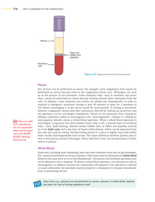 176 UNIT II: OVERVIEW OF THE HUMAN BODY
Plasma
Not all tests can be performed on serum. For example, most coagulation tests cannot be
performed on serum because some of the coagulation factors (e.g., ﬁbrinogen) are used
up in the process of clot formation. Some chemistry tests, such as ammonia and potas-
sium, cannot be performed on serum because clotting releases these substances from the
cells. In addition, some chemistry test results are needed stat (immediately) in order to
respond to emergency situations; having to wait 30 minutes or more for a specimen to
clot before centrifuging it to get serum would be unacceptable. If clotting is prevented,
however, coagulation factors and other substances affected by clotting are preserved, and
the specimen can be centrifuged immediately. Blood can be prevented from clotting by
adding a substance called an anticoagulant (see “Anticoagulants,” Chapter 7). Adding an
anticoagulant initially creates a whole-blood specimen. When a whole-blood specimen is
centrifuged, it separates into three distinct layers (Fig. 6-18): a bottom layer of red blood
cells; a thin, ﬂuffy-looking, whitish-colored middle layer of WBCs and platelets referred
to as the buffy coat; and a top layer of liquid called plasma, which can be separated from
the cells and used for testing. Normal fasting plasma is a clear to slightly hazy pale-yellow
ﬂuid visually indistinguishable from serum. The major difference between plasma and se-
rum is that plasma contains ﬁbrinogen. Many laboratory tests can be performed on either
serum or plasma.
Whole Blood
Some tests, including most hematology tests and some chemistry tests such as glycohemoglo-
bin, cannot be performed on serum or plasma. These tests must be performed on whole blood
(blood in the same form as it is in the bloodstream). This means that the blood specimen must
not be allowed to clot or separate. To obtain a whole-blood specimen, it is necessary to add an
anticoagulant. In addition, because the components will separate if the specimen is allowed
to stand undisturbed, the specimen must be mixed for a minimum of 2 minutes immediately
prior to performing the test.
Some tests (e.g., glucose) can be performed on serum, plasma, or whole blood, depend-
ing upon the type of testing equipment used.
Test your abil-
ity to identify lay-
ers of a separated
whole-blood speci-
men with WORK-
BOOK Labeling
Exercise 6-8.
Buffy coat
(WBCs and
platelets)
Plasma
Red blood
cells
Figure 6-18 Separated whole blood specimen.
 