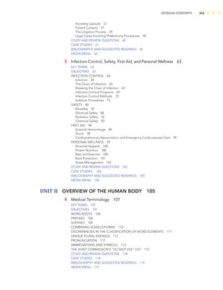 DETAILED CONTENTS xix
Avoiding Lawsuits 57
Patient Consent 57
The Litigation Process 59
Legal Cases Involving Phlebotomy Procedures 59
STUDY AND REVIEW QUESTIONS 60
CASE STUDIES 61
BIBLIOGRAPHY AND SUGGESTED READINGS 62
MEDIA MENU 62
3 Infection Control, Safety, First Aid, and Personal Wellness 63
KEY TERMS 63
OBJECTIVES 63
INFECTION CONTROL 64
Infection 64
The Chain of Infection 65
Breaking the Chain of Infection 69
Infection-Control Programs 69
Infection Control Methods 70
Isolation Procedures 75
SAFETY 80
Biosafety 81
Electrical Safety 88
Radiation Safety 92
Chemical Safety 93
FIRST AID 98
External Hemorrhage 98
Shock 98
Cardiopulmonary Resuscitation and Emergency Cardiovascular Care 99
PERSONAL WELLNESS 99
Personal Hygiene 100
Proper Nutrition 100
Rest and Exercise 100
Back Protection 101
Stress Management 102
STUDY AND REVIEW QUESTIONS 102
CASE STUDIES 103
BIBLIOGRAPHY AND SUGGESTED READINGS 103
MEDIA MENU 104
UNIT II OVERVIEW OF THE HUMAN BODY 105
4 Medical Terminology 107
KEY TERMS 107
OBJECTIVES 107
WORD ROOTS 108
PREFIXES 108
SUFFIXES 109
COMBINING VOWELS/FORMS 110
DISCREPANCIES IN THE CLASSIFICATION OF WORD ELEMENTS 111
UNIQUE PLURAL ENDINGS 112
PRONUNCIATION 112
ABBREVIATIONS AND SYMBOLS 112
THE JOINT COMMISSION‘S “DO NOT USE” LIST 112
STUDY AND REVIEW QUESTIONS 118
CASE STUDIES 118
BIBLIOGRAPHY AND SUGGESTED READINGS 119
MEDIA MENU 119
 