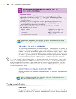 184 UNIT II: OVERVIEW OF THE HUMAN BODY
Bleeding may be associated with increased ﬁbrinolytic activity, whereas decreased
ﬁbrinolytic activity is associated with thrombosis.
THE ROLE OF THE LIVER IN HEMOSTASIS
The liver plays an important role in the hemostatic process. It is responsible for the synthesis, or
manufacture, of many of the coagulation factors, including factors V, VIII, prothrombin, and ﬁ-
brinogen. It also produces the bile salts needed for the absorption of vitamin K, which is essen-
tial to the synthesis of a number of coagulation factors, including factors II, VII, IX, X, protein C,
and protein S. In addition, mast cells (tissue basophils) in the liver produce heparin. When the
liver is diseased, the synthesis of coagulation factors is impaired and bleeding may result.
KEY POINT Because vitamin K is essential to the synthesis of a number of clotting factors, vitamin K deﬁ-
ciency can result in the production of defective clotting factors and lead to an elevated prothrombin time
and activated partial thromboplastin time as well as potential bleeding. Coumarins (including Coumadin
and other warfarin trade names) are used to treat clotting disorders by inhibiting the proper synthesis of
the vitamin K–dependent factors.
HEMOSTATIC DISORDERS AND DIAGNOSTIC TESTS
Examples of disorders and diagnostic tests associated with the hemostatic process are listed
in Box 6-5.
The ﬁrst coagulation disorder to be recognized historically was hemophilia, having
been described during the second century.
The Lymphatic System
FUNCTIONS
The lymphatic system (Fig. 6-21) returns tissue ﬂuid to the bloodstream, protects the body by
removing microorganisms and impurities, processes lymphocytes, and delivers fats absorbed
BOX
6-5
EXAMPLES OF DISORDERS AND DIAGNOSTIC TESTS OF
THE HEMOSTATIC PROCESS
Hemostatic Disorders
Deep venous thrombosis (DVT): a blood clot that forms in a large vein in the leg.
Disseminated intravascular coagulation (DIC): pathological, widespread clotting and
ﬁbrinolysis at the same time, in which coagulation factors are consumed to such an extent
that bleeding occurs.
Hemophilia (he’mo-ﬁl’e-a): a hereditary condition characterized by bleeding due to
increased coagulation time. The common type of hemophilia is due to factor VIII
deﬁciency along with factor IX (Christmas factor).
Thrombocytopenia (throm’bo-si’to-pe’ne-a): an abnormal decrease in platelets.
Tests of the Hemostatic Process
• Bleeding time (BT)
• D-dimer
• Factor assays
• Fibrin degradation products (FDP)
• Platelet function assay (PFA)
• Prothrombin time (PT)
• Partial thromboplastin time
(PTT or APTT)
 