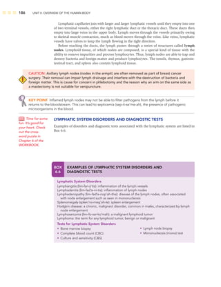 186 UNIT II: OVERVIEW OF THE HUMAN BODY
BOX
6-6
EXAMPLES OF LYMPHATIC SYSTEM DISORDERS AND
DIAGNOSTIC TESTS
Lymphatic System Disorders
Lymphangitis (lim-fan-ji’tis): inﬂammation of the lymph vessels
Lymphadenitis (lim-fad’e-ni-tis): inﬂammation of lymph nodes
Lymphadenopathy (lim-fad’e-nop’ah-the): disease of the lymph nodes, often associated
with node enlargement such as seen in mononucleosis
Splenomegaly (splen’no-meg’ah-le): spleen enlargement
Hodgkin disease: a chronic, malignant disorder, common in males, characterized by lymph
node enlargement
Lymphosarcoma (lim-fo-sar-ko’mah): a malignant lymphoid tumor
Lymphoma: the term for any lymphoid tumor, benign or malignant
Tests for Lymphatic System Disorders
• Bone marrow biopsy
• Complete blood count (CBC)
• Culture and sensitivity (CS)
• Lymph node biopsy
• Mononucleosis (mono) test
Lymphatic capillaries join with larger and larger lymphatic vessels until they empty into one
of two terminal vessels, either the right lymphatic duct or the thoracic duct. These ducts then
empty into large veins in the upper body. Lymph moves through the vessels primarily owing
to skeletal muscle contraction, much as blood moves through the veins. Like veins, lymphatic
vessels have valves to keep the lymph ﬂowing in the right direction.
Before reaching the ducts, the lymph passes through a series of structures called lymph
nodes. Lymphoid tissue, of which nodes are composed, is a special kind of tissue with the
ability to remove impurities and process lymphocytes. Thus, lymph nodes are able to trap and
destroy bacteria and foreign matter and produce lymphocytes. The tonsils, thymus, gastroin-
testinal tract, and spleen also contain lymphoid tissue.
CAUTION: Axillary lymph nodes (nodes in the armpit) are often removed as part of breast cancer
surgery. Their removal can impair lymph drainage and interfere with the destruction of bacteria and
foreign matter. This is cause for concern in phlebotomy and the reason why an arm on the same side as
a mastectomy is not suitable for venipuncture.
KEY POINT Inﬂamed lymph nodes may not be able to ﬁlter pathogens from the lymph before it
returns to the bloodstream. This can lead to septicemia (sep-ti-se’me-ah), the presence of pathogenic
microorganisms in the blood.
LYMPHATIC SYSTEM DISORDERS AND DIAGNOSTIC TESTS
Examples of disorders and diagnostic tests associated with the lymphatic system are listed in
Box 6-6.
Time for some
fun. It’s good for
your heart. Check
out the cross-
word puzzle in
Chapter 6 of the
WORKBOOK.
 