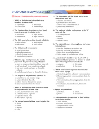 CHAPTER 6: THE CIRCULATORY SYSTEM 187
9. The longest vein and the largest artery in the
body in that order are:
a. cephalic and femoral.
b. great saphenous and aorta.
c. inferior vena cava and brachial.
d. pulmonary and femoral.
10. The preferred vein for venipuncture in the “H”
pattern is the:
a. accessory cephalic.
b. basilic.
c. cephalic.
d. median cubital.
11. The major difference between plasma and serum
is that plasma:
a. contains ﬁbrinogen, serum does not.
b. contains nutrients, serum does not.
c. looks clear, serum looks cloudy.
d. looks amber, serum looks pale yellow.
12. An individual’s blood type (A, B, AB, or O) is
determined by the presence or absence of which
of the following on the red blood cells?
a. Antigens c. Chemicals
b. Antibodies d. Hormones
13. Which is the correct sequence of events after
blood vessel injury?
a. Fibrinolysis, platelet adhesion, vasoconstriction
b. Platelet aggregation, vasoconstriction, ﬁbrin clot
formation
c. Vasoconstriction, platelet aggregation, ﬁbrin clot
formation
d. Vasodilation, platelet adhesion, ﬁbrin clot
formation
14. Lymph originates from:
a. joint ﬂuid. c. serum.
b. plasma. d. tissue ﬂuid.
15. A heart disorder characterized by ﬂuid buildup
in the lungs is called:
a. aortic stenosis.
b. bacterial endocarditis.
c. congestive heart failure.
d. myocardial infarction.
STUDY AND REVIEW QUESTIONS
See the EXAM REVIEW for more study questions.
1. Which of the following is described as an
anuclear, biconcave disk?
a. Erythrocyte c. Leukocyte
b. Granulocyte d. Thrombocyte
2. The chamber of the heart that receives blood
from the systemic circulation is the:
a. left atrium. c. right atrium.
b. left ventricle. d. right ventricle.
3. The thick muscle layer of the heart is called the:
a. endocardium. c. myocardium.
b. epicardium. d. pericardium.
4. The ECG shows P waves due to:
a. atrial contractions.
b. delayed contractions.
c. electrical charge revival.
d. ventricular contraction.
5. When taking a blood pressure, the systolic
pressure is the pressure reading when the:
a. artery is compressed and blood ﬂow is cut off.
b. cuff has already been completely deﬂated.
c. ﬁrst heart sounds are heard as the cuff is
deﬂated.
d. mufﬂed sound is heard as the cuff is deﬂated.
6. The purpose of the pulmonary system is to:
a. carry blood to and from the lungs.
b. carry nutrients to the cells.
c. deliver blood to the systemic system.
d. remove impurities from the blood.
7. Which of the following blood vessels are listed
in the proper order of blood ﬂow?
a. Aorta, superior vena cava, vein
b. Arteriole, venule, capillary
c. Capillary, venule, vein
d. Vein, venule, capillary
8. The internal space of a blood vessel is called the:
a. atrium.
b. lumen.
c. septum.
d. valve.
 
