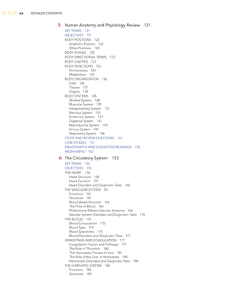 xx DETAILED CONTENTS
5 Human Anatomy and Physiology Review 121
KEY TERMS 121
OBJECTIVES 121
BODY POSITIONS 122
Anatomic Position 122
Other Positions 122
BODY PLANES 122
BODY DIRECTIONAL TERMS 123
BODY CAVITIES 123
BODY FUNCTIONS 125
Homeostasis 125
Metabolism 125
BODY ORGANIZATION 126
Cells 126
Tissues 127
Organs 128
BODY SYSTEMS 128
Skeletal System 128
Muscular System 129
Integumentary System 131
Nervous System 135
Endocrine System 137
Digestive System 141
Reproductive System 143
Urinary System 144
Respiratory System 146
STUDY AND REVIEW QUESTIONS 151
CASE STUDIES 151
BIBLIOGRAPHY AND SUGGESTED READINGS 152
MEDIA MENU 152
6 The Circulatory System 153
KEY TERMS 153
OBJECTIVES 153
THE HEART 154
Heart Structure 154
Heart Function 157
Heart Disorders and Diagnostic Tests 160
THE VASCULAR SYSTEM 161
Functions 161
Structures 161
Blood Vessel Structure 163
The Flow of Blood 166
Phlebotomy-Related Vascular Anatomy 166
Vascular System Disorders and Diagnostic Tests 170
THE BLOOD 170
Blood Composition 170
Blood Type 174
Blood Specimens 175
Blood Disorders and Diagnostic Tests 177
HEMOSTASIS AND COAGULATION 177
Coagulation Factors and Pathways 177
The Role of Thrombin 180
The Hemostatic Process In Vivo 181
The Role of the Liver in Hemostasis 184
Hemostatic Disorders and Diagnostic Tests 184
THE LYMPHATIC SYSTEM 184
Functions 184
Structures 185
 