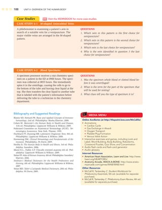 188 UNIT II: OVERVIEW OF THE HUMAN BODY
Bibliography and Suggested Readings
Blaney KD, Howard PR. Basic and Applied Concepts of Immuno-
hematology, 2nd ed. Philadelphia: Mosby/Elsevier; 2008.
Cohen BJ. Memmler’s the Human Body in Health and Disease,
11th ed. Philadelphia: Lippincott Williams  Wilkins; 2009.
Federated Committee on Anatomical Terminology (FCAT). Ter-
minologica Anatomica. New York: Thieme; 1999.
Fischbach FT, Dunning MB. Laboratory Diagnostic Tests, 8th ed.
Philadelphia: Lippincott Williams  Wilkins; 2008.
Harmening DM. Clinical Hematology and Fundamentals of He-
mostasis. Philadelphia, FA Davis; 2009.
Herlihy B. The Human Body in Health and Illness, 3rd ed. Phila-
delphia: Saunders; 2006.
Moore K.L., Dalley A.F. Clincally oriented anatomy 6th ed. Phil-
adelphia: Lippincott Williams  Wilkins; 2009.
Netter FP. Atlas of Human Anatomy, 4th ed. Philadelphia: Saunders/
Elsevier; 2006.
Stedman’s Medical Dictionary for the Health Professions and
Nursing, 6th ed. Philadelphia: Lippincott Williams  Wilkins;
2007.
Venes MD. Taber’s Cyclopedic Medical Dictionary, 20th ed. Phila-
delphia: FA Davis; 2005.
Case Studies
CASE STUDY 6-1 M-shaped Antecubital Veins
Visit the WORKBOOK for more case studies.
QUESTIONS
1. Which vein in this pattern is the ﬁrst choice for
venipuncture?
2. Which vein in this pattern is the second choice for
venipuncture?
3. Which vein is the last choice for venipuncture?
4. Why is the vein identiﬁed in question 3 the last
choice for venipuncture?
A phlebotomist is examining a patient’s arm in
search of a suitable vein for a venipuncture. The
major visible veins are arranged in the M-shaped
pattern.
CASE STUDY 6-2 Blood Specimens
QUESTIONS
1. Was the specimen whole blood or clotted blood be-
fore it was centrifuged?
2. What is the term for the part of the specimen that
will be used for testing?
3. What clues tell you the type of specimen it is?
A specimen processor receives a stat chemistry speci-
men on a patient in the ED at 0900 hours. The speci-
men was collected at 0855 hours. She immediately
spins it in the centrifuge, causing the cells to go to
the bottom of the tube and leaving clear liquid at the
top. She then transfers the clear liquid to another tube
that is labeled with the patient’s information before
delivering the tube to a technician in the chemistry
department.
MEDIA MENU
Online Ancillaries (at http://thepoint.lww.com/McCall5e)
• Animations:
• Cardiac Cycle
• Gas Exchange in Alveoli
• Oxygen Transport
• Platelet Plug Formation
• Venous Valve Action
• Interactive exercises and games, including Look and
Label, Word Building, Body Building, Roboterms,
Crossword Puzzles, Quiz Show, and Concentration
• Audio ﬂash cards and ﬂash-card generator
• Audio glossary
Internet Resources
• American Heart Association, Learn and Live: http://www.
heart.org/HEARTORG/
• Anatomy Arcade, WACK-A-BONE: http://www.anato-
myarcade.com/games/WAB/WAB.html
Other Resources
• McCall R, Tankersley C. Student Workbook for
Phlebotomy Essentials, 5th ed. (available for separate
purchase).
• McCall R, Tankersley C. Phlebotomy Exam Review, 4th ed.
(available for separate purchase).
 