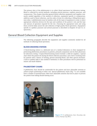 192 UNIT III: BLOOD COLLECTION PROCEDURES
The primary duty of the phlebotomist is to collect blood specimens for laboratory testing.
Blood is collected by several methods, including arterial puncture, capillary puncture, and
venipuncture. This chapter describes general blood collection equipment and supplies com-
monly needed regardless of the method of collection, equipment speciﬁc to venipuncture,
additives used in blood collection, and the order of draw for collecting or ﬁlling blood speci-
men tubes. A phlebotomist must be familiar with all the types of equipment in order to select
appropriate collection devices for the type and condition of the patient’s vein and the type
and amount of specimen required for the test. Choosing the appropriate tools and using
them correctly helps assure the safe collection of high-quality blood specimens. (Equipment
speciﬁc to capillary puncture and arterial puncture is described in Chapters 10 and 14, re-
spectively.)
General Blood Collection Equipment and Supplies
The following paragraphs describe the equipment and supplies commonly needed for all
methods of collecting blood specimens.
BLOOD-DRAWING STATION
A blood-drawing station is a dedicated area of a medical laboratory or clinic equipped for
performing phlebotomy procedures on patients, primarily outpatients sent by their physicians
for laboratory testing. A typical blood-drawing station includes a table for supplies, a special
chair where the patient sits during the blood collection procedure, and a bed or reclining chair
for patients with a history of fainting, persons donating blood, and other special situations.
A bed or padded table is also needed if heelsticks or other procedures will be performed on
infants and small children.
PHLEBOTOMY CHAIRS
A phlebotomy chair should be comfortable for the patient and have adjustable armrests to
achieve proper positioning of either arm. Special phlebotomy chairs (Fig. 7-1) are available
from a number of manufacturers. Most have adjustable armrests that lock in place to prevent
the patient from falling should fainting occur.
Figure 7-1 A phlebotomy chair. (Courtesy Lab
Conco, Kansas City, MO.)
 
