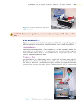 CHAPTER 7: BLOOD COLLECTION EQUIPMENT, ADDITIVES, AND ORDER OF DRAW 193
CAUTION: In the absence of a special chair, precautions must be taken to prevent falls and ensure client
safety.
EQUIPMENT CARRIERS
Equipment carriers make blood collection equipment portable. This is especially important in
a hospital setting and other instances in which the patient cannot come to the laboratory.
Handheld Carriers
Handheld phlebotomy equipment carriers or trays (Fig. 7-2) come in a variety of styles and
sizes designed to be easily carried by the phlebotomist and to contain enough equipment
for numerous blood draws. They are convenient for “stat” or emergency situations or when
relatively few patients need blood work.
Phlebotomy Carts
Phlebotomy carts (Fig. 7-3) are typically made of stainless steel or strong synthetic material.
They have swivel wheels, which glide the carts smoothly and quietly down hospital hallways
and in and out of elevators. They normally have several shelves to carry adequate supplies for
obtaining blood specimens from many patients. Carts are commonly used for early-morning
Figure 7-2 Two types of handheld phlebotomy
equipment carriers.
Figure 7-3 A phlebotomist with a phlebotomy cart.
 