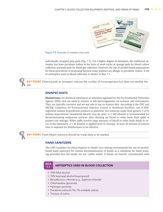 CHAPTER 7: BLOOD COLLECTION EQUIPMENT, ADDITIVES, AND ORDER OF DRAW 195
individually wrapped prep pads (Fig. 7-5). For a higher degree of antisepsis, the traditional an-
tiseptic has been povidone–iodine in the form of swab sticks or sponge pads for blood culture
collection and prep pads for blood gas collection. However, the use of alcohol-based preparations
for these procedures is increasing because many patients are allergic to povidone–iodine. A list
of antiseptics used in blood collection is shown in Box 7-1.
KEY POINT Cleaning with an antiseptic reduces the number of microorganisms but does not sterilize the
site.
DISINFECTANTS
Disinfectants are chemical substances or solutions regulated by the Environmental Protection
Agency (EPA) that are used to remove or kill microorganisms on surfaces and instruments.
They are typically corrosive and are not safe to use on human skin. According to the CDC and
HICPAC Guidelines for Environmental Infection Control in Healthcare Facilities, use of EPA-
registered sodium hypochlorite products is preferred, but solutions made from generic 5.25%
sodium hypochlorite (household bleach) may be used. A 1:100 dilution is recommended for
decontaminating nonporous surfaces after cleaning up blood or other body ﬂuid spills in
patient-care settings. When spills involve large amounts of blood or other body ﬂuids or oc-
cur in the laboratory, a 1:10 dilution is applied prior to cleanup. At least 10 minutes of contact
time is required for disinfectants to be effective.
KEY POINT Fresh bleach solutions should be made daily or as needed.
HAND SANITIZERS
The CDC Guideline for Hand Hygiene in Health Care Settings recommends the use of alcohol-
based hand sanitizers for routine decontamination of hands as a substitute for hand wash-
ing provided that the hands are not visibly soiled. If hands are heavily contaminated with
Figure 7-5 Examples of antiseptic prep pads.
BOX
7-1
ANTISEPTICS USED IN BLOOD COLLECTION
• 70% Ethyl alcohol
• 70% Isopropyl alcohol (isopropanol)
• Benzalkonium chloride (e.g., Zephiran chloride)
• Chlorhexidine gluconate
• Hydrogen peroxide
• Povidone–iodine (0.1%–1% available iodine)
• Tincture of iodine
 