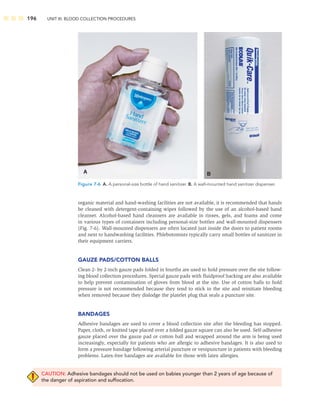 196 UNIT III: BLOOD COLLECTION PROCEDURES
organic material and hand-washing facilities are not available, it is recommended that hands
be cleaned with detergent-containing wipes followed by the use of an alcohol-based hand
cleanser. Alcohol-based hand cleansers are available in rinses, gels, and foams and come
in various types of containers including personal-size bottles and wall-mounted dispensers
(Fig. 7-6). Wall-mounted dispensers are often located just inside the doors to patient rooms
and next to handwashing facilities. Phlebotomists typically carry small bottles of sanitizer in
their equipment carriers.
GAUZE PADS/COTTON BALLS
Clean 2- by 2-inch gauze pads folded in fourths are used to hold pressure over the site follow-
ing blood collection procedures. Special gauze pads with ﬂuidproof backing are also available
to help prevent contamination of gloves from blood at the site. Use of cotton balls to hold
pressure is not recommended because they tend to stick to the site and reinitiate bleeding
when removed because they dislodge the platelet plug that seals a puncture site.
BANDAGES
Adhesive bandages are used to cover a blood collection site after the bleeding has stopped.
Paper, cloth, or knitted tape placed over a folded gauze square can also be used. Self-adhesive
gauze placed over the gauze pad or cotton ball and wrapped around the arm is being used
increasingly, especially for patients who are allergic to adhesive bandages. It is also used to
form a pressure bandage following arterial puncture or venipuncture in patients with bleeding
problems. Latex-free bandages are available for those with latex allergies.
CAUTION: Adhesive bandages should not be used on babies younger than 2 years of age because of
the danger of aspiration and suffocation.
B
A
Figure 7-6 A. A personal-size bottle of hand sanitizer. B. A wall-mounted hand sanitizer dispenser.
 