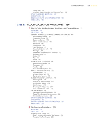 DETAILED CONTENTS xxi
Lymph Flow 185
Lymphatic System Disorders and Diagnostic Tests 186
STUDY AND REVIEW QUESTIONS 187
CASE STUDIES 188
BIBLIOGRAPHY AND SUGGESTED READINGS 188
MEDIA MENU 188
UNIT III BLOOD COLLECTION PROCEDURES 189
7 Blood Collection Equipment, Additives, and Order of Draw 191
KEY TERMS 191
OBJECTIVES 191
GENERAL BLOOD COLLECTION EQUIPMENT AND SUPPLIES 192
Blood-Drawing Station 192
Phlebotomy Chairs 192
Equipment Carriers 193
Gloves and Glove Liners 194
Antiseptics 194
Disinfectants 195
Hand Sanitizers 195
Gauze Pads/Cotton Balls 196
Bandages 196
Needle and Sharps Disposal Containers 197
Biohazard Bags 197
Slides 197
Pen 197
Watch 197
VENIPUNCTURE EQUIPMENT 198
Vein-Locating Devices 198
Tourniquet 198
Needles 200
Evacuated Tube System 202
NEEDLE AND HOLDER UNITS 205
Syringe System 210
Winged Infusion Set 212
Combination Systems 213
BLOOD COLLECTION ADDITIVES 213
Anticoagulants 215
Special-Use Anticoagulants 218
Antiglycolytic Agents 218
Clot Activators 219
Thixotropic Gel Separator 219
Trace Element–Free Tubes 220
ORDER OF DRAW 220
Carryover/Cross-Contamination 220
Tissue Thromboplastin Contamination 222
Microbial Contamination 222
STUDY AND REVIEW QUESTIONS 223
CASE STUDIES 223
BIBLIOGRAPHY AND SUGGESTED READINGS 224
MEDIA MENU 224
8 Venipuncture Procedures 225
KEY TERMS 225
OBJECTIVES 225
VENIPUNCTURE STEPS 226
Step 1: Review and Accession Test Request 226
Receipt of the Test Request 228
 