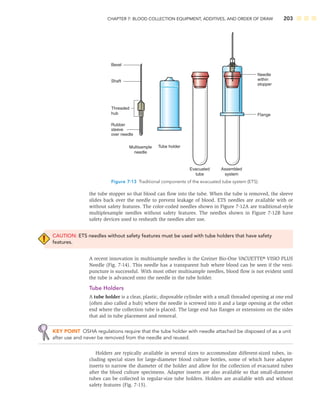 CHAPTER 7: BLOOD COLLECTION EQUIPMENT, ADDITIVES, AND ORDER OF DRAW 203
the tube stopper so that blood can ﬂow into the tube. When the tube is removed, the sleeve
slides back over the needle to prevent leakage of blood. ETS needles are available with or
without safety features. The color-coded needles shown in Figure 7-12A are traditional-style
multiplesample needles without safety features. The needles shown in Figure 7-12B have
safety devices used to resheath the needles after use.
CAUTION: ETS needles without safety features must be used with tube holders that have safety
features.
A recent innovation in multisample needles is the Greiner Bio-One VACUETTE® VISIO PLUS
Needle (Fig. 7-14). This needle has a transparent hub where blood can be seen if the veni-
puncture is successful. With most other multisample needles, blood ﬂow is not evident until
the tube is advanced onto the needle in the tube holder.
Tube Holders
A tube holder is a clear, plastic, disposable cylinder with a small threaded opening at one end
(often also called a hub) where the needle is screwed into it and a large opening at the other
end where the collection tube is placed. The large end has ﬂanges or extensions on the sides
that aid in tube placement and removal.
KEY POINT OSHA regulations require that the tube holder with needle attached be disposed of as a unit
after use and never be removed from the needle and reused.
Holders are typically available in several sizes to accommodate different-sized tubes, in-
cluding special sizes for large-diameter blood culture bottles, some of which have adapter
inserts to narrow the diameter of the holder and allow for the collection of evacuated tubes
after the blood culture specimens. Adapter inserts are also available so that small-diameter
tubes can be collected in regular-size tube holders. Holders are available with and without
safety features (Fig. 7-15).
Bevel
Rubber
sleeve
over needle
Flange
Needle
within
stopper
Shaft
Threaded
hub
Tube holder
Multisample
needle
Evacuated
tube
Assembled
system
Figure 7-13 Traditional components of the evacuated tube system (ETS).
 