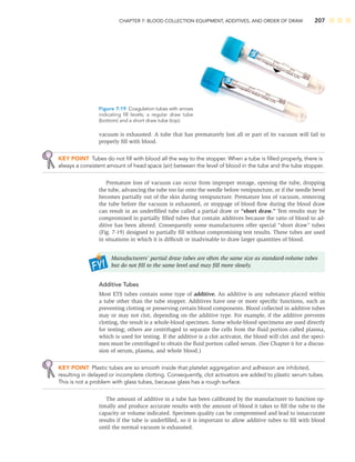 CHAPTER 7: BLOOD COLLECTION EQUIPMENT, ADDITIVES, AND ORDER OF DRAW 207
vacuum is exhausted. A tube that has prematurely lost all or part of its vacuum will fail to
properly ﬁll with blood.
KEY POINT Tubes do not ﬁll with blood all the way to the stopper. When a tube is ﬁlled properly, there is
always a consistent amount of head space (air) between the level of blood in the tube and the tube stopper.
Premature loss of vacuum can occur from improper storage, opening the tube, dropping
the tube, advancing the tube too far onto the needle before venipuncture, or if the needle bevel
becomes partially out of the skin during venipuncture. Premature loss of vacuum, removing
the tube before the vacuum is exhausted, or stoppage of blood ﬂow during the blood draw
can result in an underﬁlled tube called a partial draw or “short draw.” Test results may be
compromised in partially ﬁlled tubes that contain additives because the ratio of blood to ad-
ditive has been altered. Consequently some manufacturers offer special “short draw” tubes
(Fig. 7-19) designed to partially ﬁll without compromising test results. These tubes are used
in situations in which it is difﬁcult or inadvisable to draw larger quantities of blood.
Manufacturers’ partial draw tubes are often the same size as standard-volume tubes
but do not ﬁll to the same level and may ﬁll more slowly.
Additive Tubes
Most ETS tubes contain some type of additive. An additive is any substance placed within
a tube other than the tube stopper. Additives have one or more speciﬁc functions, such as
preventing clotting or preserving certain blood components. Blood collected in additive tubes
may or may not clot, depending on the additive type. For example, if the additive prevents
clotting, the result is a whole-blood specimen. Some whole-blood specimens are used directly
for testing; others are centrifuged to separate the cells from the ﬂuid portion called plasma,
which is used for testing. If the additive is a clot activator, the blood will clot and the speci-
men must be centrifuged to obtain the ﬂuid portion called serum. (See Chapter 6 for a discus-
sion of serum, plasma, and whole blood.)
KEY POINT Plastic tubes are so smooth inside that platelet aggregation and adhesion are inhibited,
resulting in delayed or incomplete clotting. Consequently, clot activators are added to plastic serum tubes.
This is not a problem with glass tubes, because glass has a rough surface.
The amount of additive in a tube has been calibrated by the manufacturer to function op-
timally and produce accurate results with the amount of blood it takes to ﬁll the tube to the
capacity or volume indicated. Specimen quality can be compromised and lead to innaccurate
results if the tube is underﬁlled, so it is important to allow additive tubes to ﬁll with blood
until the normal vacuum is exhausted.
Figure 7-19 Coagulation tubes with arrows
indicating ﬁll levels; a regular draw tube
(bottom) and a short draw tube (top).
 