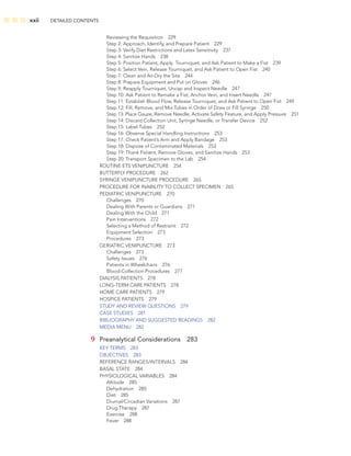 xxii DETAILED CONTENTS
Reviewing the Requisition 229
Step 2: Approach, Identify, and Prepare Patient 229
Step 3: Verify Diet Restrictions and Latex Sensitivity 237
Step 4: Sanitize Hands 238
Step 5: Position Patient, Apply Tourniquet, and Ask Patient to Make a Fist 239
Step 6: Select Vein, Release Tourniquet, and Ask Patient to Open Fist 240
Step 7: Clean and Air-Dry the Site 244
Step 8: Prepare Equipment and Put on Gloves 246
Step 9: Reapply Tourniquet, Uncap and Inspect Needle 247
Step 10: Ask Patient to Remake a Fist, Anchor Vein, and Insert Needle 247
Step 11: Establish Blood Flow, Release Tourniquet, and Ask Patient to Open Fist 249
Step 12: Fill, Remove, and Mix Tubes in Order of Draw or Fill Syringe 250
Step 13: Place Gauze, Remove Needle, Activate Safety Feature, and Apply Pressure 251
Step 14: Discard Collection Unit, Syringe Needle, or Transfer Device 252
Step 15: Label Tubes 252
Step 16: Observe Special Handling Instructions 253
Step 17: Check Patient’s Arm and Apply Bandage 253
Step 18: Dispose of Contaminated Materials 253
Step 19: Thank Patient, Remove Gloves, and Sanitize Hands 253
Step 20: Transport Specimen to the Lab 254
ROUTINE ETS VENIPUNCTURE 254
BUTTERFLY PROCEDURE 262
SYRINGE VENIPUNCTURE PROCEDURE 265
PROCEDURE FOR INABILITY TO COLLECT SPECIMEN 265
PEDIATRIC VENIPUNCTURE 270
Challenges 270
Dealing With Parents or Guardians 271
Dealing With the Child 271
Pain Interventions 272
Selecting a Method of Restraint 272
Equipment Selection 273
Procedures 273
GERIATRIC VENIPUNCTURE 273
Challenges 273
Safety Issues 276
Patients in Wheelchairs 276
Blood-Collection Procedures 277
DIALYSIS PATIENTS 278
LONG-TERM CARE PATIENTS 278
HOME CARE PATIENTS 279
HOSPICE PATIENTS 279
STUDY AND REVIEW QUESTIONS 279
CASE STUDIES 281
BIBLIOGRAPHY AND SUGGESTED READINGS 282
MEDIA MENU 282
9 Preanalytical Considerations 283
KEY TERMS 283
OBJECTIVES 283
REFERENCE RANGES/INTERVALS 284
BASAL STATE 284
PHYSIOLOGICAL VARIABLES 284
Altitude 285
Dehydration 285
Diet 285
Diurnal/Circadian Variations 287
Drug Therapy 287
Exercise 288
Fever 288
 