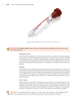 208 UNIT III: BLOOD COLLECTION PROCEDURES
CAUTION: An underﬁlled additive tube will have an incorrect blood-to-additive ratio, which can cause
inaccurate test results.
Nonadditive Tubes
Very few tubes are additive-free. (Even serum tubes need an additive to promote clotting if
they are plastic.) Most nonadditive plastic tubes (Fig. 7-20) that do exist are used for clearing
or discard purposes only. A few glass nonadditive red-top tubes are still in existence, but most
are in the process of being discontinued for safety reasons. Blood collected in a tube will clot
when there is nothing in the tube to prevent it. Consequently, nonadditive tubes yield serum
samples.
Stoppers
Tube stoppers (tops or closures) are typically made of rubber. Some tubes have a rubber stop-
per covered by a plastic shield designed to protect lab personnel from blood drops remaining
on the stopper after the tube is removed from the needle and from aerosols (mists) and sprays
of specimen when the stopper is removed from the tube. The rigidity of the plastic also pre-
vents removal of the stopper using a “thumb roll,” a technique that has been shown to cause
aerosol formation.
Color Coding
Tube stoppers are color-coded. Consequently, it is not unusual for evacuated tubes to be re-
ferred to as red tops, green tops, and so forth. For most tubes, the stopper color identiﬁes a type
of additive placed in the tube by the manufacturer for a speciﬁc purpose. However, for some
tubes, the stopper color indicates a special property of the tube. For example, a royal-blue stop-
per (Fig. 7.21) indicates a tube that is as free of trace element contamination as possible.
KEY POINT If a royal-blue top has an additive, the color code for the additive is often displayed on the
label. If not, the proper tube must be selected according to the additive listed on the label.
Figure 7-20 Nonadditive tube used as a discard or “clear” tube.
 