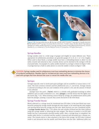 CHAPTER 7: BLOOD COLLECTION EQUIPMENT, ADDITIVES, AND ORDER OF DRAW 211
Syringe Needles
Syringe needles come in a wide range of gauges and lengths for many different uses. Those
appropriate for phlebotomy procedures are generally gauges 21 to 23, in 1- or 1.5-in. lengths.
When used to draw blood, a syringe needle must have a resheathing feature to allow it to be
safely covered and removed so that a transfer device can be attached to the syringe to ﬁll the
evacuated tubes. An example of a safety needle attached to a syringe is shown in Figure 7-24A.
A syringe that has a built-in safety device to cover the needle is shown in Figure 7-24B.
CAUTION: Syringe needles used for phlebotomy must have resheathing devices to minimize the chance
of accidental needlesticks. Needles used for intradermal skin tests must have resheathing devices or be
used with syringes that have devices that cover or retract the needle after use.
Syringes
Syringes typically come in sterile pull-apart packages and are available in various sizes or vol-
umes. The most common volumes used for phlebotomy are 2, 5, and 10 mL. Syringe volume
is selected according to the size and condition of the patient’s vein and the amount of blood
to be collected.
Syringes have two parts: a barrel, which is a cylinder with graduated markings in either
milliliters (mL) or cubic centimeters (cc), and a plunger, a rod-like device that ﬁts tightly into
the barrel (Fig. 7-23). When drawing venous blood by syringe, the phlebotomist slowly pulls
back the plunger, creating a vacuum that causes the barrel to ﬁll with blood.
Syringe Transfer Device
Blood collected in a syringe must be transferred into ETS tubes. In the past blood was trans-
ferred by poking the syringe needle through the tube stopper or by removing the tube stopper
and ejecting blood from the syringe into the tube. Both practices are now considered unsafe.
A syringe transfer device (Fig. 7-25) allows the safe transfer of blood into the tubes without
using the syringe needle or removing the tube stopper. The device is similar to an ETS tube
holder but has a permanently attached needle inside. After a syringe draw is completed, the
needle safety device is activated and the needle is removed and discarded into a sharps con-
tainer. The transfer device is then attached to the hub of the syringe. An ETS tube is placed
inside it and advanced onto the needle until blood ﬂows into the tube. Additional tubes can
A B
Figure 7-24 Syringe safety devices. A. Syringe with BD SAFETYGLIDE™ hypodermic needle attached.
B. BD SAFETY-LOK™ syringe. (Courtesy Becton Dickinson, Franklin Lakes, NJ.) C. JELCO Hypodermic
Needle-Pro®
safety needle attached to a syringe. (Image courtesy Smiths Medical North America. JELCO,
Needle-Pro is a trademark of Smiths Medical Family of Companies. All Rights Reserved.)
 
