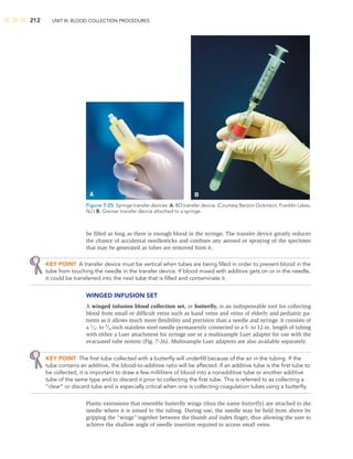 212 UNIT III: BLOOD COLLECTION PROCEDURES
be ﬁlled as long as there is enough blood in the syringe. The transfer device greatly reduces
the chance of accidental needlesticks and conﬁnes any aerosol or spraying of the specimen
that may be generated as tubes are removed from it.
KEY POINT A transfer device must be vertical when tubes are being ﬁlled in order to prevent blood in the
tube from touching the needle in the transfer device. If blood mixed with additive gets on or in the needle,
it could be transferred into the next tube that is ﬁlled and contaminate it.
WINGED INFUSION SET
A winged infusion blood collection set, or butterﬂy, is an indispensable tool for collecting
blood from small or difﬁcult veins such as hand veins and veins of elderly and pediatric pa-
tients as it allows much more ﬂexibility and precision than a needle and syringe. It consists of
a 1
⁄2- to 3
⁄4-inch stainless steel needle permanently connected to a 5- to 12-in. length of tubing
with either a Luer attachment for syringe use or a multisample Luer adapter for use with the
evacuated tube system (Fig. 7-26). Multisample Luer adapters are also available separately.
KEY POINT The ﬁrst tube collected with a butterﬂy will underﬁll because of the air in the tubing. If the
tube contains an additive, the blood-to-additive ratio will be affected. If an additive tube is the ﬁrst tube to
be collected, it is important to draw a few milliliters of blood into a nonadditive tube or another additive
tube of the same type and to discard it prior to collecting the ﬁrst tube. This is referred to as collecting a
“clear” or discard tube and is especially critical when one is collecting coagulation tubes using a butterﬂy.
Plastic extensions that resemble butterﬂy wings (thus the name butterﬂy) are attached to the
needle where it is joined to the tubing. During use, the needle may be held from above by
gripping the “wings” together between the thumb and index ﬁnger, thus allowing the user to
achieve the shallow angle of needle insertion required to access small veins.
A B
Figure 7-25 Syringe transfer devices. A. BD transfer device. (Courtesy Becton Dickinson, Franklin Lakes,
NJ.) B. Greiner transfer device attached to a syringe.
 