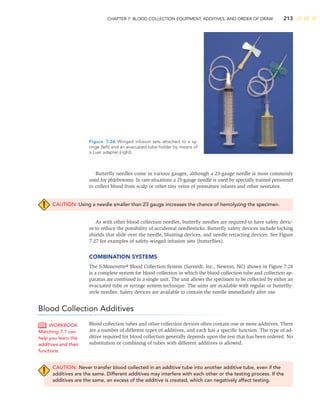 CHAPTER 7: BLOOD COLLECTION EQUIPMENT, ADDITIVES, AND ORDER OF DRAW 213
Butterﬂy needles come in various gauges, although a 23-gauge needle is most commonly
used for phlebotomy. In rare situations a 25-gauge needle is used by specially trained personnel
to collect blood from scalp or other tiny veins of premature infants and other neonates.
CAUTION: Using a needle smaller than 23 gauge increases the chance of hemolyzing the specimen.
As with other blood collection needles, butterﬂy needles are required to have safety devic-
es to reduce the possibility of accidental needlesticks. Butterﬂy safety devices include locking
shields that slide over the needle, blunting devices, and needle retracting devices. See Figure
7-27 for examples of safety-winged infusion sets (butterﬂies).
COMBINATION SYSTEMS
The S-Monovette® Blood Collection System (Sarstedt, Inc., Newton, NC) shown in Figure 7-28
is a complete system for blood collection in which the blood collection tube and collection ap-
paratus are combined in a single unit. The unit allows the specimen to be collected by either an
evacuated tube or syringe system technique. The units are available with regular or butterﬂy-
style needles. Safety devices are available to contain the needle immediately after use.
Blood Collection Additives
Blood collection tubes and other collection devices often contain one or more additives. There
are a number of different types of additives, and each has a speciﬁc function. The type of ad-
ditive required for blood collection generally depends upon the test that has been ordered. No
substitution or combining of tubes with different additives is allowed.
CAUTION: Never transfer blood collected in an additive tube into another additive tube, even if the
additives are the same. Different additives may interfere with each other or the testing process. If the
additives are the same, an excess of the additive is created, which can negatively affect testing.
WORKBOOK
Matching 7-1 can
help you learn the
additives and their
functions.
Figure 7-26 Winged infusion sets attached to a sy-
ringe (left) and an evacuated tube holder by means of
a Luer adapter (right).
 