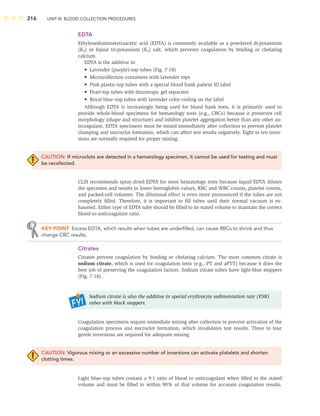 216 UNIT III: BLOOD COLLECTION PROCEDURES
EDTA
Ethylenediaminetetraacetic acid (EDTA) is commonly available as a powdered di-potassium
(K2) or liquid tri-potassium (K3) salt, which prevents coagulation by binding or chelating
calcium.
EDTA is the additive in:
• Lavender (purple)-top tubes (Fig. 7-18)
• Microcollection containers with lavender tops
• Pink plastic-top tubes with a special blood bank patient ID label
• Pearl-top tubes with thixotropic gel separator
• Royal blue–top tubes with lavender color-coding on the label
Although EDTA is increasingly being used for blood bank tests, it is primarily used to
provide whole-blood specimens for hematology tests (e.g., CBCs) because it preserves cell
morphology (shape and structure) and inhibits platelet aggregation better than any other an-
ticoagulant. EDTA specimens must be mixed immediately after collection to prevent platelet
clumping and microclot formation, which can affect test results negatively. Eight to ten inver-
sions are normally required for proper mixing.
CAUTION: If microclots are detected in a hematology specimen, it cannot be used for testing and must
be recollected.
CLSI recommends spray-dried EDTA for most hematology tests because liquid EDTA dilutes
the specimen and results in lower hemoglobin values, RBC and WBC counts, platelet counts,
and packed-cell volumes. The dilutional effect is even more pronounced if the tubes are not
completely ﬁlled. Therefore, it is important to ﬁll tubes until their normal vacuum is ex-
hausted. Either type of EDTA tube should be ﬁlled to its stated volume to maintain the correct
blood-to-anticoagulant ratio.
KEY POINT Excess EDTA, which results when tubes are underﬁlled, can cause RBCs to shrink and thus
change CBC results.
Citrates
Citrates prevent coagulation by binding or chelating calcium. The most common citrate is
sodium citrate, which is used for coagulation tests (e.g., PT and aPTT) because it does the
best job of preserving the coagulation factors. Sodium citrate tubes have light-blue stoppers
(Fig. 7-18).
Sodium citrate is also the additive in special erythrocyte sedimentation rate (ESR)
tubes with black stoppers.
Coagulation specimens require immediate mixing after collection to prevent activation of the
coagulation process and microclot formation, which invalidates test results. Three to four
gentle inversions are required for adequate mixing.
CAUTION: Vigorous mixing or an excessive number of inversions can activate platelets and shorten
clotting times.
Light blue–top tubes contain a 9:1 ratio of blood to anticoagulant when ﬁlled to the stated
volume and must be ﬁlled to within 90% of that volume for accurate coagulation results.
 