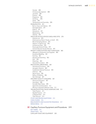 DETAILED CONTENTS xxiii
Gender 288
Intramuscular Injection 288
Jaundice 289
Position 289
Pregnancy 290
Smoking 290
Stress 290
Temperature and Humidity 290
PROBLEM SITES 291
Burns, Scars, and Tattoos 291
Damaged Veins 291
Edema 291
Hematoma 291
Mastectomy 291
Obesity 292
VASCULAR ACCESS DEVICES (VADS) AND SITES 293
Arterial Line 293
Arteriovenous Shunt, Fistula, or Graft 293
Blood Sampling Device 293
Heparin or Saline Lock 296
Intravenous Sites 296
Previously Active IV Sites 297
Central Vascular Access Devices 297
PATIENT COMPLICATIONS AND CONDITIONS 300
Allergies to Equipment and Supplies 300
Excessive Bleeding 301
Fainting 301
Nausea and Vomiting 303
Pain 303
Petechiae 303
Seizures/Convulsion 304
PROCEDURAL ERROR RISKS 304
Hematoma Formation 304
Iatrogenic Anemia 305
Inadvertent Arterial Puncture 305
Infection 306
Nerve Injury 306
Reﬂux of Additive 306
Vein Damage 307
SPECIMEN QUALITY CONCERNS 307
Hemoconcentration 307
Hemolysis 308
Partially Filled Tubes 309
Specimen Contamination 311
Wrong or Expired Collection Tube 311
TROUBLESHOOTING FAILED VENIPUNCTURE 311
Tube Position 311
Needle Position 311
Collapsed Vein 314
Tube Vacuum 315
STUDY AND REVIEW QUESTIONS 315
CASE STUDIES 316
BIBLIOGRAPHY AND SUGGESTED READINGS 317
MEDIA MENU 317
10 Capillary Puncture Equipment and Procedures 319
KEY TERMS 319
OBJECTIVES 319
CAPILLARY PUNCTURE EQUIPMENT 320
 