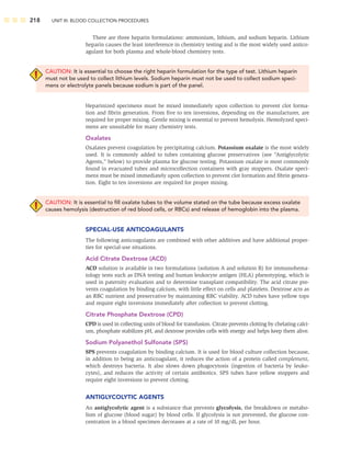 218 UNIT III: BLOOD COLLECTION PROCEDURES
There are three heparin formulations: ammonium, lithium, and sodium heparin. Lithium
heparin causes the least interference in chemistry testing and is the most widely used antico-
agulant for both plasma and whole-blood chemistry tests.
CAUTION: It is essential to choose the right heparin formulation for the type of test. Lithium heparin
must not be used to collect lithium levels. Sodium heparin must not be used to collect sodium speci-
mens or electrolyte panels because sodium is part of the panel.
Heparinized specimens must be mixed immediately upon collection to prevent clot forma-
tion and ﬁbrin generation. From ﬁve to ten inversions, depending on the manufacturer, are
required for proper mixing. Gentle mixing is essential to prevent hemolysis. Hemolyzed speci-
mens are unsuitable for many chemistry tests.
Oxalates
Oxalates prevent coagulation by precipitating calcium. Potassium oxalate is the most widely
used. It is commonly added to tubes containing glucose preservatives (see “Antiglycolytic
Agents,” below) to provide plasma for glucose testing. Potassium oxalate is most commonly
found in evacuated tubes and microcollection containers with gray stoppers. Oxalate speci-
mens must be mixed immediately upon collection to prevent clot formation and ﬁbrin genera-
tion. Eight to ten inversions are required for proper mixing.
CAUTION: It is essential to ﬁll oxalate tubes to the volume stated on the tube because excess oxalate
causes hemolysis (destruction of red blood cells, or RBCs) and release of hemoglobin into the plasma.
SPECIAL-USE ANTICOAGULANTS
The following anticoagulants are combined with other additives and have additional proper-
ties for special-use situations.
Acid Citrate Dextrose (ACD)
ACD solution is available in two formulations (solution A and solution B) for immunohema-
tology tests such as DNA testing and human leukocyte antigen (HLA) phenotyping, which is
used in paternity evaluation and to determine transplant compatibility. The acid citrate pre-
vents coagulation by binding calcium, with little effect on cells and platelets. Dextrose acts as
an RBC nutrient and preservative by maintaining RBC viability. ACD tubes have yellow tops
and require eight inversions immediately after collection to prevent clotting.
Citrate Phosphate Dextrose (CPD)
CPD is used in collecting units of blood for transfusion. Citrate prevents clotting by chelating calci-
um, phosphate stabilizes pH, and dextrose provides cells with energy and helps keep them alive.
Sodium Polyanethol Sulfonate (SPS)
SPS prevents coagulation by binding calcium. It is used for blood culture collection because,
in addition to being an anticoagulant, it reduces the action of a protein called complement,
which destroys bacteria. It also slows down phagocytosis (ingestion of bacteria by leuko-
cytes), and reduces the activity of certain antibiotics. SPS tubes have yellow stoppers and
require eight inversions to prevent clotting.
ANTIGLYCOLYTIC AGENTS
An antiglycolytic agent is a substance that prevents glycolysis, the breakdown or metabo-
lism of glucose (blood sugar) by blood cells. If glycolysis is not prevented, the glucose con-
centration in a blood specimen decreases at a rate of 10 mg/dL per hour.
 