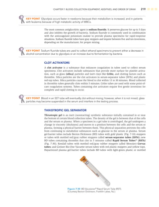 CHAPTER 7: BLOOD COLLECTION EQUIPMENT, ADDITIVES, AND ORDER OF DRAW 219
KEY POINT Glycolysis occurs faster in newborns because their metabolism is increased, and in patients
with leukemia because of high metabolic activity of WBCs.
The most common antiglycolytic agent is sodium ﬂuoride. It preserves glucose for up to 3 days
and also inhibits the growth of bacteria. Sodium ﬂuoride is commonly used in combination
with the anticoagulant potassium oxalate to provide plasma specimens for rapid-response
situations. Sodium ﬂuoride tubes have gray stoppers and require between ﬁve and ten inversions,
depending on the manufacturer, for proper mixing.
KEY POINT Sodium ﬂuoride tubes are used to collect ethanol specimens to prevent either a decrease in
alcohol concentration due to glycolysis or an increase due to fermentation by bacteria.
CLOT ACTIVATORS
A clot activator is a substance that enhances coagulation in tubes used to collect serum
specimens. Clot activators include substances that provide more surface for platelet activa-
tion, such as glass (silica) particles and inert clays like Celite, and clotting factors such as
thrombin. Silica particles are the clot activators in serum-separator tubes (SSTs) and plastic
red-top tubes. Silica particles cause the blood to clot within 15 to 30 minutes. Blood collected
in thrombin tubes generally clots within 5 minutes. Celite tubes are used with some point-of-
care coagulation systems. Tubes containing clot activators require ﬁve gentle inversions for
complete and rapid clotting to occur.
KEY POINT Blood in an SST tube will eventually clot without mixing; however, when it is not mixed, glass
particles may become suspended in the serum and interfere in the testing process.
THIXOTROPIC GEL SEPARATOR
Thixotropic gel is an inert (nonreacting) synthetic substance initially contained in or near
the bottom of certain blood collection tubes. The density of the gel is between that of the cells
and the serum or plasma. When a specimen in a gel tube is centrifuged, the gel undergoes a
change in viscosity (thickness) and moves to a position between the cells and the serum or
plasma, forming a physical barrier between them. This physical separation prevents the cells
from continuing to metabolize substances such as glucose in the serum or plasma. Serum
gel-barrier tubes include Becton Dickinson (BD) tubes with gold plastic (Fig. 7-18) stoppers
or tubes with mottled red/gray rubber stoppers called serum-separator tubes (SSTs); new
BD tubes containing thrombin that clot in 5 minutes called Rapid Serum Tubes™ (RSTs)
(Fig. 7-30); Kendall tubes with mottled red/gray rubber stoppers called Monoject Corvac
tubes; and Greiner Bio-One Vacuette serum tubes with red plastic stoppers and yellow tops.
Heparinized plasma gel-barrier tubes include BD tubes with light-green plastic or mottled
Figure 7-30 BD Vacutainer®
Rapid Serum Tube (RST).
(Courtesy Becton Dickinson, Franklin Lakes, NJ.)
 