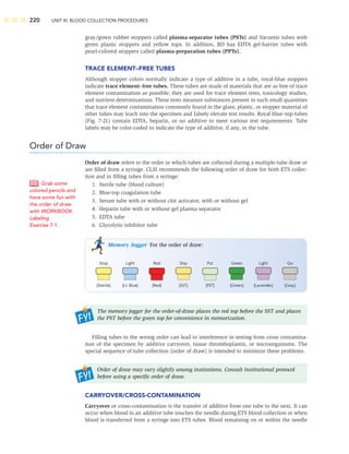 220 UNIT III: BLOOD COLLECTION PROCEDURES
gray/green rubber stoppers called plasma-separator tubes (PSTs) and Vacuette tubes with
green plastic stoppers and yellow tops. In addition, BD has EDTA gel-barrier tubes with
pearl-colored stoppers called plasma-preparation tubes (PPTs).
TRACE ELEMENT–FREE TUBES
Although stopper colors normally indicate a type of additive in a tube, royal-blue stoppers
indicate trace element–free tubes. These tubes are made of materials that are as free of trace
element contamination as possible; they are used for trace element tests, toxicology studies,
and nutrient determinations. These tests measure substances present in such small quantities
that trace element contamination commonly found in the glass, plastic, or stopper material of
other tubes may leach into the specimen and falsely elevate test results. Royal blue–top tubes
(Fig. 7-21) contain EDTA, heparin, or no additive to meet various test requirements. Tube
labels may be color-coded to indicate the type of additive, if any, in the tube.
Order of Draw
Order of draw refers to the order in which tubes are collected during a multiple-tube draw or
are ﬁlled from a syringe. CLSI recommends the following order of draw for both ETS collec-
tion and in ﬁlling tubes from a syringe:
1. Sterile tube (blood culture)
2. Blue-top coagulation tube
3. Serum tube with or without clot activator, with or without gel
4. Heparin tube with or without gel plasma separator
5. EDTA tube
6. Glycolytic inhibitor tube
Memory Jogger For the order of draw:
Stop Light Red Stay Put Green Light Go
(Lavender) (Gray)
(Green)
(PST)
(SST)
(Red)
(Lt. Blue)
(Sterile)
The memory jogger for the order-of-draw places the red top before the SST and places
the PST before the green top for convenience in memorization.
Filling tubes in the wrong order can lead to interference in testing from cross contamina-
tion of the specimen by additive carryover, tissue thromboplastin, or microorganisms. The
special sequence of tube collection (order of draw) is intended to minimize these problems.
Order of draw may vary slightly among institutions. Consult institutional protocol
before using a speciﬁc order of draw.
CARRYOVER/CROSS-CONTAMINATION
Carryover or cross-contamination is the transfer of additive from one tube to the next. It can
occur when blood in an additive tube touches the needle during ETS blood collection or when
blood is transferred from a syringe into ETS tubes. Blood remaining on or within the needle
Grab some
colored pencils and
have some fun with
the order of draw
with WORKBOOK
Labeling
Exercise 7-1.
 