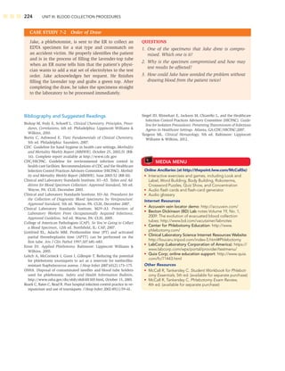 224 UNIT III: BLOOD COLLECTION PROCEDURES
CASE STUDY 7-2 Order of Draw
QUESTIONS
1. One of the specimens that Jake drew is compro-
mised. Which one is it?
2. Why is the specimen compromised and how may
test results be affected?
3. How could Jake have avoided the problem without
drawing blood from the patient twice?
Jake, a phlebotomist, is sent to the ER to collect an
EDTA specimen for a stat type and crossmatch on
an accident victim. He properly identiﬁes the patient
and is in the process of ﬁlling the lavender-top tube
when an ER nurse tells him that the patient’s physi-
cian wants to add a stat set of electrolytes to the test
order. Jake acknowledges her request. He ﬁnishes
ﬁlling the lavender top and grabs a green top. After
completing the draw, he takes the specimens straight
to the laboratory to be processed immediately.
Bibliography and Suggested Readings
Bishop M, Fody E, Schoeff L. Clinical Chemistry, Principles, Proce-
dures, Correlations, 6th ed. Philadelphia: Lippincott Williams 
Wilkins, 2010.
Burtis C, Ashwood E. Tietz Fundamentals of Clinical Chemistry,
5th ed. Philadelphia: Saunders, 2007.
CDC. Guideline for hand hygiene in health care settings, Morbidity
and Mortality Weekly Report (MMWR), October 25, 2002;51 (RR-
16). Complete report available at http://www.cdc.gov
CDC/HICPAC. Guideline for environmental infection control in
health-care facilities. Recommendations of CDC and the Healthcare
Infection Control Practices Advisory Committee (HICPAC). Morbid-
ity and Mortality Weekly Report (MMWR), June 2003:52 (RR-10).
Clinical and Laboratory Standards Institute, H1–A5. Tubes and Ad-
ditives for Blood Specimen Collection: Approved Standard, 5th ed.
Wayne, PA: CLSI, December 2003.
Clinical and Laboratory Standards Institute, H3–A6. Procedures for
the Collection of Diagnostic Blood Specimens by Venipuncture:
Approved Standard, 5th ed. Wayne, PA: CLSI, December 2007.
Clinical Laboratory Standards Institute, M29–A3. Protection of
Laboratory Workers From Occupationally Acquired Infections;
Approved Guideline, 3rd ed. Wayne, PA: CLSI, 2005.
College of American Pathologists (CAP). So You’re Going to Collect
a Blood Specimen, 12th ed. Northﬁeld, IL: CAP, 2007.
Gottfried EL, Adachi MM. Prothrombin time (PT) and activated
partial thromboplastin time (APTT) can be performed on the
ﬁrst tube. Am J Clin Pathol 1997;107:681–683.
Ernst DJ. Applied Phlebotomy. Baltimore: Lippincott Williams 
Wilkins, 2005.
Leitch A, McCormick I, Gunn I, Gillespie T. Reducing the potential
for phlebotomy tourniquets to act as a reservoir for methicillin-
resistant Staphylococcus aureus. J Hosp Infect 2007;65(2):173–175.
OSHA. Disposal of contaminated needles and blood tube holders
used for phlebotomy. Safety and Health Information Bulletin,
http://www.osha.gov/dts/shib/shib101503.html, October 15, 2003.
Roark C, Bates C, Read R. Poor hospital infection control practice in ve-
nipuncture and use of tourniquets. J Hosp Infect 2002:49(1):59–61.
Siegel JD, Rhinehart E, Jackson M, Chiarello L, and the Healthcare
Infection Control Practices Advisory Committee (HICPAC). Guide-
line for Isolation Precautions: Preventing Transmission of Infectious
Agents in Healthcare Settings. Atlanta, GA:CDC/HICPAC;2007.
Turgeon ML. Clinical Hematology, 5th ed. Baltimore: Lippincott
Williams  Wilkins, 2012.
MEDIA MENU
Online Ancillaries (at http://thepoint.lww.com/McCall5e)
• Interactive exercises and games, including Look and
Label, Word Building, Body Building, Roboterms,
Crossword Puzzles, Quiz Show, and Concentration
• Audio ﬂash cards and ﬂash-card generator
• Audio glossary
Internet Resources
• Accuvein vein locator demo: http://accuvein.com/
• Becton Dickinson (BD) Lab notes Volume 19, No. 1,
2009: The evolution of evacuated blood collection
tubes: http://www.bd.com/vacutainer/labnotes
• Center for Phlebotomy Education: http://www.
phlebotomy.com/
• Clinical Laboratory Science Internet Resources Website:
http://loucaru.tripod.com/index-5.html#Phlebotomy
• LabCorp (Laboratory Corporation of America): https://
www.labcorp.com/wps/portal/provider/testmenu/
• Quia Corp; online education support: http://www.quia.
com/fc/71443.html
Other Resources
• McCall R, Tankersley C. Student Workbook for Phlebot-
omy Essentials, 5th ed. (available for separate purchase)
• McCall R, Tankersley C. Phlebotomy Exam Review,
4th ed. (available for separate purchase)
 