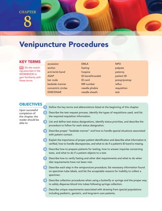 accession
anchor
arm/wrist band
ASAP
bar code
bedside manner
concentric circles
DNR/DNAR
EMLA
fasting
hospice
ID band/bracelet
ID card
MR number
needle phobia
needle sheath
NPO
palpate
patency
patient ID
preop/postop
reﬂux
requisition
stat
KEY TERMS
Do the match-
ing exercises in the
WORKBOOK to
gain familiarity with
these terms.
Venipuncture Procedures
CHAPTER
8
OBJECTIVES
Upon successful
completion of
this chapter, the
reader should be
able to:
1 Deﬁne the key terms and abbreviations listed at the beginning of this chapter.
2 Describe the test request process, identify the types of requisitions used, and list
the required requisition information.
3 List and deﬁne test status designations, identify status priorities, and describe the
procedure to follow for each status designation.
4 Describe proper “bedside manner” and how to handle special situations associated
with patient contact.
5 Explain the importance of proper patient identiﬁcation and describe what information is
veriﬁed, how to handle discrepancies, and what to do if a patient’s ID band is missing.
6 Describe how to prepare patients for testing, how to answer inquiries concerning
tests, and what to do if a patient objects to a test.
7 Describe how to verify fasting and other diet requirements and what to do when
diet requirements have not been met.
8 Describe each step in the venipuncture procedure, list necessary information found
on specimen tube labels, and list the acceptable reasons for inability to collect a
specimen.
9 Describe collection procedures when using a butterﬂy or syringe and the proper way
to safely dispense blood into tubes following syringe collection.
10 Describe unique requirements associated with drawing from special populations
including pediatric, geriatric, and long-term care patients.
 