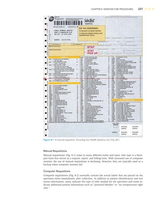 CHAPTER 8: VENIPUNCTURE PROCEDURES 227
Manual Requisitions
Manual requisitions (Fig. 8-1) come in many different styles and types. One type is a three-
part form that serves as a request, report, and billing form. With increased use of computer
systems, the use of manual requisitions is declining. However, they are typically used as a
backup when computer systems fail.
Computer Requisitions
Computer requisitions (Fig. 8-2) normally contain the actual labels that are placed on the
specimen tubes immediately after collection. In addition to patient identiﬁcation and test
status information, many indicate the type of tube needed for the specimen and some in-
dicate additional patient information such as “potential bleeder” or “no venipuncture right
arm.”
Figure 8-1 A manual requisition. (Courtesy Sun Health Systems, Sun City, AZ.)
 