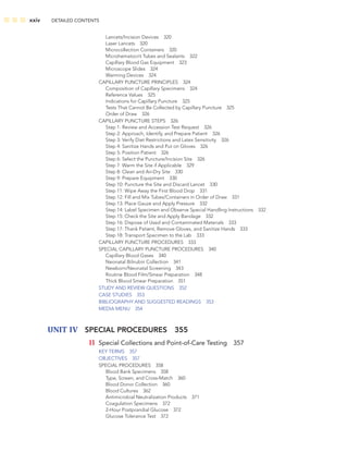 xxiv DETAILED CONTENTS
Lancets/Incision Devices 320
Laser Lancets 320
Microcollection Containers 320
Microhematocrit Tubes and Sealants 322
Capillary Blood Gas Equipment 323
Microscope Slides 324
Warming Devices 324
CAPILLARY PUNCTURE PRINCIPLES 324
Composition of Capillary Specimens 324
Reference Values 325
Indications for Capillary Puncture 325
Tests That Cannot Be Collected by Capillary Puncture 325
Order of Draw 326
CAPILLARY PUNCTURE STEPS 326
Step 1: Review and Accession Test Request 326
Step 2: Approach, Identify, and Prepare Patient 326
Step 3: Verify Diet Restrictions and Latex Sensitivity 326
Step 4: Sanitize Hands and Put on Gloves 326
Step 5: Position Patient 326
Step 6: Select the Puncture/Incision Site 326
Step 7: Warm the Site if Applicable 329
Step 8: Clean and Air-Dry Site 330
Step 9: Prepare Equipment 330
Step 10: Puncture the Site and Discard Lancet 330
Step 11: Wipe Away the First Blood Drop 331
Step 12: Fill and Mix Tubes/Containers in Order of Draw 331
Step 13: Place Gauze and Apply Pressure 332
Step 14: Label Specimen and Observe Special Handling Instructions 332
Step 15: Check the Site and Apply Bandage 332
Step 16: Dispose of Used and Contaminated Materials 333
Step 17: Thank Patient, Remove Gloves, and Sanitize Hands 333
Step 18: Transport Specimen to the Lab 333
CAPILLARY PUNCTURE PROCEDURES 333
SPECIAL CAPILLARY PUNCTURE PROCEDURES 340
Capillary Blood Gases 340
Neonatal Bilirubin Collection 341
Newborn/Neonatal Screening 343
Routine Blood Film/Smear Preparation 348
Thick Blood Smear Preparation 351
STUDY AND REVIEW QUESTIONS 352
CASE STUDIES 353
BIBLIOGRAPHY AND SUGGESTED READINGS 353
MEDIA MENU 354
UNIT IV SPECIAL PROCEDURES 355
11 Special Collections and Point-of-Care Testing 357
KEY TERMS 357
OBJECTIVES 357
SPECIAL PROCEDURES 358
Blood Bank Specimens 358
Type, Screen, and Cross-Match 360
Blood Donor Collection 360
Blood Cultures 362
Antimicrobial Neutralization Products 371
Coagulation Specimens 372
2-Hour Postprandial Glucose 372
Glucose Tolerance Test 372
 