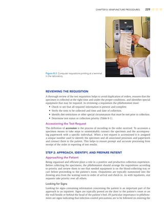 CHAPTER 8: VENIPUNCTURE PROCEDURES 229
REVIEWING THE REQUISITION
A thorough review of the test requisition helps to avoid duplication of orders, ensures that the
specimen is collected at the right time and under the proper conditions, and identiﬁes special
equipment that may be required. In reviewing a requisition the phlebotomist must:
• Check to see that all required information is present and complete.
• Verify the tests to be collected and time and date of collection.
• Identify diet restrictions or other special circumstances that must be met prior to collection.
• Determine test status or collection priority (Table 8-1).
Accessioning the Test Request
The deﬁnition of accession is the process of recording in the order received. To accession a
specimen means to take steps to unmistakably connect the specimen and the accompany-
ing paperwork with a speciﬁc individual. When a test request is accessioned it is assigned
a unique number used to identify the specimen and all associated processes and paperwork
and connect them to the patient. This helps to ensure prompt and accurate processing from
receipt of the order to reporting of test results.
STEP 2: APPROACH, IDENTIFY, AND PREPARE PATIENT
Approaching the Patient
Being organized and efﬁcient plays a role in a positive and productive collection experience.
Before collecting the specimens, the phlebotomist should arrange the requisitions according
to priority and review them to see that needed equipment is on the blood-collecting tray or
cart before proceeding to the patient’s room. Outpatients are typically summoned into the
drawing area from the waiting room in order of arrival and check-in. As with inpatients, stat
requests take priority over all others.
Looking for Signs
Looking for signs containing information concerning the patient is an important part of the
approach to an inpatient. Signs are typically posted on the door to the patient’s room or on
the wall beside or behind the head of the patient’s bed. Of particular importance to phleboto-
mists are signs indicating that infection-control precautions are to be followed on entering the
Figure 8-3 Computer requisitions printing at a terminal
in the laboratory.
 