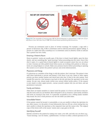 CHAPTER 8: VENIPUNCTURE PROCEDURES 231
Pictures are sometimes used in place of written warnings. For example, a sign with a
picture of fall leaves (Fig. 8-4B) is sometimes used to indicate precautions against falling. A
picture of a fallen leaf with a teardrop on it is sometimes used on obstetric wards to indicate
that a patient has lost a baby.
Entering a Patient’s Room
Doors to patients’ rooms are usually open. If the door is closed, knock lightly, open the door
slowly, and say something like “good morning” before proceeding into the room. Even if the
door is open, it is a good idea to knock lightly to make occupants aware that you are about
to enter. Curtains are often pulled closed when nurses are working with patients or when pa-
tients are using bedpans or urinals. Make your presence known before proceeding or opening
the curtain so as to protect the patient’s privacy and avoid embarrassment.
Physicians and Clergy
If a physician or a member of the clergy is with the patient, don’t interrupt. The patient’s time
with these individuals is private and limited. If the draw is not stat, timed or other urgent
priority, go draw another patient and check back after that. If that is the only patient, wait
outside the room for a few minutes or go back to the lab and draw the specimen on the next
sweep. (In any case, always make certain your actions follow facility policy.) If the request
is stat, timed, or other urgent priority , excuse yourself, explain why you are there, and ask
permission to proceed.
Family and Visitors
Often there are family members or visitors with the patient. It is best to ask them to step out-
side the room until you are ﬁnished. Most will prefer to do so; however, some family members
will insist on staying in the room. It is generally acceptable to let a willing family member
help steady the arm or hold pressure over the site while you label tubes.
Unavailable Patient
If the patient cannot be located, is unavailable, or you are unable to obtain the specimen for
any other reason, it is the policy of most laboratories that you ﬁll out a form stating that you
were unable to obtain the specimen at the requested time and the reason why. The original
copy of this form is left at the nurses’ station and a copy goes to the lab.
Identifying Yourself
Identify yourself to the patient by stating your name, your title, and why you are there (e.g.,
“Good morning. I am Joe Smith, a phlebotomist. I’m here to collect a blood specimen if it is
NO BP OR VENIPUNCTURE
RIGHT ARM
A B
Figure 8-4 Two examples of warning signs. A. No blood pressures or venipuncture in right arm. (Cour-
tesy Brevis Corp, Salt Lake City, UT.) B. Fall-colored leaves symbolizing fall precautions.
 