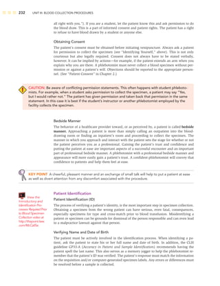 232 UNIT III: BLOOD COLLECTION PROCEDURES
all right with you.”). If you are a student, let the patient know this and ask permission to do
the blood draw. This is a part of informed consent and patient rights. The patient has a right
to refuse to have blood drawn by a student or anyone else.
Obtaining Consent
The patient’s consent must be obtained before initiating venipuncture. Always ask a patient
for permission to collect the specimen (see “Identifying Yourself,” above). This is not only
courteous but also legally required. Consent does not always have to be stated verbally,
however. It can be implied by actions—for example, if the patient extends an arm when you
explain why you are there. A phlebotomist must never collect a blood specimen without per-
mission or against a patient’s will. Objections should be reported to the appropriate person-
nel. (See “Patient Consent” in Chapter 2.)
CAUTION: Be aware of conﬂicting permission statements. This often happens with student phleboto-
mists. For example, when a student asks permission to collect the specimen, a patient may say “Yes,
but I would rather not.” The patient has given permission and taken back that permission in the same
statement. In this case it is best if the student’s instructor or another phlebotomist employed by the
facility collects the specimen.
Bedside Manner
The behavior of a healthcare provider toward, or as perceived by, a patient is called bedside
manner. Approaching a patient is more than simply calling an outpatient into the blood-
drawing room or ﬁnding an inpatient’s room and proceeding to collect the specimen. The
manner in which you approach and interact with the patient sets the stage for whether or not
the patient perceives you as a professional. Gaining the patient’s trust and conﬁdence and
putting the patient at ease are important aspects of a successful encounter and an important
part of professional bedside manner. A phlebotomist with a professional bedside manner and
appearance will more easily gain a patient’s trust. A conﬁdent phlebotomist will convey that
conﬁdence to patients and help them feel at ease.
KEY POINT A cheerful, pleasant manner and an exchange of small talk will help to put a patient at ease
as well as divert attention from any discomfort associated with the procedure.
Patient Identiﬁcation
Patient Identiﬁcation (ID)
The process of verifying a patient’s identity, is the most important step in specimen collection.
Obtaining a specimen from the wrong patient can have serious, even fatal, consequences,
especially specimens for type and cross-match prior to blood transfusion. Misidentifying a
patient or specimen can be grounds for dismissal of the person responsible and can even lead
to a malpractice lawsuit against that person.
Verifying Name and Date of Birth
The patient must be actively involved in the identiﬁcation process. When identifying a pa-
tient, ask the patient to state his or her full name and date of birth. In addition, the CLSI
guideline GP33-A (Accuracy in Patient and Sample Identiﬁcation) recommends having the
patient spell the last name. This also serves as a memory jogger to help the phlebotomist re-
member that the patient’s ID was veriﬁed. The patient’s response must match the information
on the requisition and/or computer-generated specimen labels. Any errors or differences must
be resolved before a sample is collected.
View the
Introductory and
Identiﬁcation Pro-
cesses RequiredPrior
toBlood Specimen
Collection video at
http://thepoint.lww.
com/McCall5e.
 
