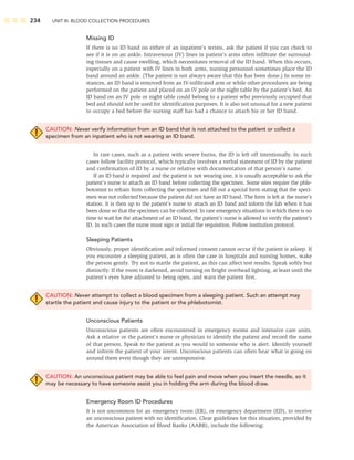 234 UNIT III: BLOOD COLLECTION PROCEDURES
Missing ID
If there is no ID band on either of an inpatient’s wrists, ask the patient if you can check to
see if it is on an ankle. Intravenous (IV) lines in patient’s arms often inﬁltrate the surround-
ing tissues and cause swelling, which necessitates removal of the ID band. When this occurs,
especially on a patient with IV lines in both arms, nursing personnel sometimes place the ID
band around an ankle. (The patient is not always aware that this has been done.) In some in-
stances, an ID band is removed from an IV-inﬁltrated arm or while other procedures are being
performed on the patient and placed on an IV pole or the night table by the patient’s bed. An
ID band on an IV pole or night table could belong to a patient who previously occupied that
bed and should not be used for identiﬁcation purposes. It is also not unusual for a new patient
to occupy a bed before the nursing staff has had a chance to attach his or her ID band.
CAUTION: Never verify information from an ID band that is not attached to the patient or collect a
specimen from an inpatient who is not wearing an ID band.
In rare cases, such as a patient with severe burns, the ID is left off intentionally. In such
cases follow facility protocol, which typically involves a verbal statement of ID by the patient
and conﬁrmation of ID by a nurse or relative with documentation of that person’s name.
If an ID band is required and the patient is not wearing one, it is usually acceptable to ask the
patient’s nurse to attach an ID band before collecting the specimen. Some sites require the phle-
botomist to refrain from collecting the specimen and ﬁll out a special form stating that the speci-
men was not collected because the patient did not have an ID band. The form is left at the nurse’s
station. It is then up to the patient’s nurse to attach an ID band and inform the lab when it has
been done so that the specimen can be collected. In rare emergency situations in which there is no
time to wait for the attachment of an ID band, the patient’s nurse is allowed to verify the patient’s
ID. In such cases the nurse must sign or initial the requisition. Follow institution protocol.
Sleeping Patients
Obviously, proper identiﬁcation and informed consent cannot occur if the patient is asleep. If
you encounter a sleeping patient, as is often the case in hospitals and nursing homes, wake
the person gently. Try not to startle the patient, as this can affect test results. Speak softly but
distinctly. If the room is darkened, avoid turning on bright overhead lighting, at least until the
patient’s eyes have adjusted to being open, and warn the patient ﬁrst.
CAUTION: Never attempt to collect a blood specimen from a sleeping patient. Such an attempt may
startle the patient and cause injury to the patient or the phlebotomist.
Unconscious Patients
Unconscious patients are often encountered in emergency rooms and intensive care units.
Ask a relative or the patient’s nurse or physician to identify the patient and record the name
of that person. Speak to the patient as you would to someone who is alert. Identify yourself
and inform the patient of your intent. Unconscious patients can often hear what is going on
around them even though they are unresponsive.
CAUTION: An unconscious patient may be able to feel pain and move when you insert the needle, so it
may be necessary to have someone assist you in holding the arm during the blood draw.
Emergency Room ID Procedures
It is not uncommon for an emergency room (ER), or emergency department (ED), to receive
an unconscious patient with no identiﬁcation. Clear guidelines for this situation, provided by
the American Association of Blood Banks (AABB), include the following:
 