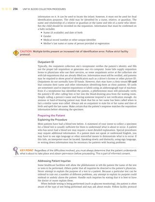 236 UNIT III: BLOOD COLLECTION PROCEDURES
information on it. It can be used to locate the infant; however, it must not be used for ﬁnal
identiﬁcation purposes. The child may be identiﬁed by a nurse, relative, or guardian. The
name and relationship of a relative or guardian or the name and title of a nurse who identi-
ﬁes the child should be recorded on the requisition. Information that must be conﬁrmed on
a baby includes:
• Name (if available) and date of birth
• Gender
• Medical record number or other unique identiﬁer
• Mother’s last name or name of person provided at registration
CAUTION: Multiple births present an increased risk of identiﬁcation error. Follow strict facility
protocol.
Outpatient ID
Typically, the outpatient collection site’s receptionist veriﬁes the patient’s identity and ﬁlls
out the proper lab requisition or generates one via computer. Some labs supply requisition
forms to physicians who use their services, so some outpatients arrive at the collection site
with lab requisitions that are already ﬁlled out. Information must still be veriﬁed, and patients
may be required to show proof of identiﬁcation such as a driver’s license or other picture ID.
Outpatients do not normally have ID bands. However, they may have a clinic-issued ID card
that contains their name and other information identifying them as clinic patients. ID cards
are sometimes used to imprint requisitions or labels using an addressograph type of machine.
Even if a receptionist has identiﬁed the patient, a phlebotomist must still personally verify
the patient’s ID after calling him or her into the blood-drawing area from the waiting room.
Simply calling a person’s name and having someone respond is not veriﬁcation enough. An
anxious or hard-of-hearing patient may think that his or her name has been called when in
fact a similar name was called. Always ask an outpatient to state his or her name and date of
birth and spell the last name. Make certain that the patient’s response matches the requisition
information before obtaining the specimen.
Preparing the Patient
Explaining the Procedure
Most patients have had a blood test before. A statement of your intent to collect a specimen
for a blood test is usually sufﬁcient for them to understand what is about to occur. A patient
who has never had a blood test may require a more detailed explanation. Special procedures
may require additional information. If a patient does not speak or understand English, you
may have to use sign language or other nonverbal means to demonstrate what is to occur. If
this fails, an interpreter must be located. Speaking slowly and distinctly, using sign language,
or writing down information may be necessary for patients with hearing problems.
KEY POINT Regardless of the difﬁculties involved, you must always determine that the patient understands
what is about to take place and obtain permission before proceeding. This is part of informed consent.
Addressing Patient Inquiries
Some healthcare facilities will allow the phlebotomist to tell the patient the name of the test
or tests to be performed. Others prefer that all inquiries be directed to the patient’s physician.
Never attempt to explain the purpose of a test to a patient. Because a particular test can be
ordered to rule out a number of different problems, any attempt to explain its purpose could
mislead or unduly alarm the patient. Handle such inquiries by stating that it is best to have
the doctor or nurse explain them.
When bedside testing is being performed (such as glucose monitoring), the patient is often
aware of the type of test being performed and may ask about results. Follow facility protocol
 