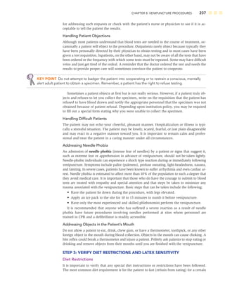 CHAPTER 8: VENIPUNCTURE PROCEDURES 237
for addressing such requests or check with the patient’s nurse or physician to see if it is ac-
ceptable to tell the patient the results.
Handling Patient Objections
Although most patients understand that blood tests are needed in the course of treatment, oc-
casionally a patient will object to the procedure. Outpatients rarely object because typically they
have been personally directed by their physician to obtain testing and in most cases have been
given a test requisition. Inpatients, on the other hand, may not be aware of all the tests that have
been ordered or the frequency with which some tests must be repeated. Some may have difﬁcult
veins and just get tired of the ordeal. A reminder that the doctor ordered the test and needs the
results to provide proper care will sometimes convince the patient to cooperate.
KEY POINT Do not attempt to badger the patient into cooperating or to restrain a conscious, mentally
alert adult patient to obtain a specimen. Remember, a patient has the right to refuse testing.
Sometimes a patient objects at ﬁrst but is not really serious. However, if a patient truly ob-
jects and refuses to let you collect the specimen, write on the requisition that the patient has
refused to have blood drawn and notify the appropriate personnel that the specimen was not
obtained because of patient refusal. Depending upon institution policy, you may be required
to ﬁll out a special form stating why you were unable to collect the specimen.
Handling Difﬁcult Patients
The patient may not echo your cheerful, pleasant manner. Hospitalization or illness is typi-
cally a stressful situation. The patient may be lonely, scared, fearful, or just plain disagreeable
and may react in a negative manner toward you. It is important to remain calm and profes-
sional and treat the patient in a caring manner under all circumstances.
Addressing Needle Phobia
An admission of needle phobia (intense fear of needles) by a patient or signs that suggest it,
such as extreme fear or apprehension in advance of venipuncture, should not be taken lightly.
Needle-phobic individuals can experience a shock type reaction during or immediately following
venipuncture. Symptoms include pallor (paleness), profuse sweating, light-headedness, nausea,
and fainting. In severe cases, patients have been known to suffer arrhythmia and even cardiac ar-
rest. Needle phobia is estimated to affect more than 10% of the population to such a degree that
they avoid medical care. It is important that those who do have the courage to submit to blood
tests are treated with empathy and special attention and that steps be taken to minimize any
trauma associated with the venipuncture. Basic steps that can be taken include the following:
• Have the patient lie down during the procedure, with legs elevated.
• Apply an ice pack to the site for 10 to 15 minutes to numb it before venipuncture.
• Have only the most experienced and skilled phlebotomist perform the venipuncture.
It is recommended that anyone who has suffered a severe reaction as a result of needle
phobia have future procedures involving needles performed at sites where personnel are
trained in CPR and a deﬁbrillator is readily accessible.
Addressing Objects in the Patient’s Mouth
Do not allow a patient to eat, drink, chew gum, or have a thermometer, toothpick, or any other
foreign object in the mouth during blood collection. Objects in the mouth can cause choking. A
bite reﬂex could break a thermometer and injure a patient. Politely ask patients to stop eating or
drinking and remove objects from their mouths until you are ﬁnished with the venipuncture.
STEP 3: VERIFY DIET RESTRICTIONS AND LATEX SENSITIVITY
Diet Restrictions
It is important to verify that any special diet instructions or restrictions have been followed.
The most common diet requirement is for the patient to fast (refrain from eating) for a certain
 