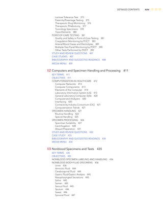 DETAILED CONTENTS xxv
Lactose Tolerance Test 375
Paternity/Parentage Testing 375
Therapeutic Drug Monitoring 376
Therapeutic Phlebotomy 377
Toxicology Specimens 378
Trace Elements 380
POINT-OF-CARE TESTING 381
Quality and Safety in Point-of-Care Testing 381
Coagulation Monitoring by POCT 383
Arterial Blood Gases and Electrolytes 389
Multiple-Test-Panel Monitoring by POCT 390
Other Tests Performed by POCT 392
STUDY AND REVIEW QUESTIONS 407
CASE STUDIES 407
BIBLIOGRAPHY AND SUGGESTED READINGS 408
MEDIA MENU 409
12 Computers and Specimen Handling and Processing 411
KEY TERMS 411
OBJECTIVES 411
COMPUTERIZATION IN HEALTHCARE 412
Computer Networks 413
Computer Components 413
Elements of the Computer 414
Laboratory Information System (LIS) 415
General Laboratory Computer Skills 420
Computerized Analyzers 420
Interfacing 420
Connectivity Industry Consortium (CIC) 421
Computerization Trends 421
SPECIMEN HANDLING 421
Routine Handling 422
Special Handling 425
SPECIMEN PROCESSING 426
Specimen Suitability 427
Centrifugation 428
Aliquot Preparation 431
STUDY AND REVIEW QUESTIONS 432
CASE STUDY 433
BIBLIOGRAPHY AND SUGGESTED READINGS 434
MEDIA MENU 434
13 Nonblood Specimens and Tests 435
KEY TERMS 435
OBJECTIVES 435
NONBLOOD SPECIMEN LABELING AND HANDLING 436
NONBLOOD BODY-FLUID SPECIMENS 436
Urine 436
Amniotic Fluid 444
Cerebrospinal Fluid 444
Gastric Fluid/Gastric Analysis 445
Nasopharyngeal Secretions 445
Saliva 445
Semen 445
Serous Fluid 445
Sputum 446
Sweat 446
Synovial Fluid 447
 
