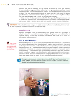 238 UNIT III: BLOOD COLLECTION PROCEDURES
period of time, typically overnight, such as after the last meal of the day or after midnight
in some cases (e.g., outpatients if they will not have the specimen drawn until after 8 A.M.)
until the specimen is collected the following morning. The total time required is usually 8 to
12 hours. If no other restrictions are required, the patient may have water during the fasting
period. Drinking water is important so that the patient does not become dehydrated, which
can affect test results and make it harder to collect a blood specimen.
Eating can alter blood composition considerably. Consequently, if the patient did not fast
or follow other diet instructions, it is important to notify and consult with the patient’s physi-
cian or nurse so that a decision can be made as to whether or not to proceed with the test.
KEY POINT If the patient has eaten and you are told to proceed with specimen collection, it is important
to write “nonfasting” on the requisition and the specimen label.
Latex Sensitivity
Exposure to latex can trigger life-threatening reactions in those allergic to it. If a patient is
allergic to latex, it is extremely important to verify that all equipment used on him or her is
latex-free and that no latex items are brought into the room, even if they are for use on an-
other patient in the same room.
STEP 4: SANITIZE HANDS
Proper hand hygiene plays a major role in preventing the spread of infection and is an important
step in the venipuncture procedure that should not be forgotten or performed poorly. Depending
on the degree of contamination, hands can be decontaminated by washing or use of alcohol-based
hand sanitizers (Fig. 8-7), which are normally available in the form of gels or foams. In using hand
sanitizers it is important to use a generous amount and allow the alcohol to evaporate to achieve
proper antisepsis. If hands are visibly dirty or contaminated with blood or other body ﬂuids, they
must be washed with soap and water. If hand-washing facilities are not available, visibly contami-
nated hands should be cleaned with detergent-containing wipes followed by the use of an alcohol-
based hand cleaner. Gloves are usually put on at this point. Follow facility protocol.
Some phlebotomists prefer to put on gloves immediately after hand sanitization;
others prefer to wait until after vein selection because they ﬁnd it easier to feel veins
without gloves on. Follow facility protocol.
View a video
of Hand Washing/
Hand Antisepsis at
http://thepoint.lww.
com/McCall5e.
Figure 8-7 A phlebotomist applying
hand sanitizer.
 