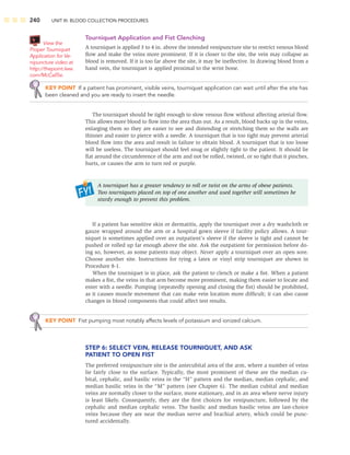 240 UNIT III: BLOOD COLLECTION PROCEDURES
Tourniquet Application and Fist Clenching
A tourniquet is applied 3 to 4 in. above the intended venipuncture site to restrict venous blood
ﬂow and make the veins more prominent. If it is closer to the site, the vein may collapse as
blood is removed. If it is too far above the site, it may be ineffective. In drawing blood from a
hand vein, the tourniquet is applied proximal to the wrist bone.
KEY POINT If a patient has prominent, visible veins, tourniquet application can wait until after the site has
been cleaned and you are ready to insert the needle.
The tourniquet should be tight enough to slow venous ﬂow without affecting arterial ﬂow.
This allows more blood to ﬂow into the area than out. As a result, blood backs up in the veins,
enlarging them so they are easier to see and distending or stretching them so the walls are
thinner and easier to pierce with a needle. A tourniquet that is too tight may prevent arterial
blood ﬂow into the area and result in failure to obtain blood. A tourniquet that is too loose
will be useless. The tourniquet should feel snug or slightly tight to the patient. It should lie
ﬂat around the circumference of the arm and not be rolled, twisted, or so tight that it pinches,
hurts, or causes the arm to turn red or purple.
A tourniquet has a greater tendency to roll or twist on the arms of obese patients.
Two tourniquets placed on top of one another and used together will sometimes be
sturdy enough to prevent this problem.
If a patient has sensitive skin or dermatitis, apply the tourniquet over a dry washcloth or
gauze wrapped around the arm or a hospital gown sleeve if facility policy allows. A tour-
niquet is sometimes applied over an outpatient’s sleeve if the sleeve is tight and cannot be
pushed or rolled up far enough above the site. Ask the outpatient for permission before do-
ing so, however, as some patients may object. Never apply a tourniquet over an open sore.
Choose another site. Instructions for tying a latex or vinyl strip tourniquet are shown in
Procedure 8-1.
When the tourniquet is in place, ask the patient to clench or make a ﬁst. When a patient
makes a ﬁst, the veins in that arm become more prominent, making them easier to locate and
enter with a needle. Pumping (repeatedly opening and closing the ﬁst) should be prohibited,
as it causes muscle movement that can make vein location more difﬁcult; it can also cause
changes in blood components that could affect test results.
KEY POINT Fist pumping most notably affects levels of potassium and ionized calcium.
STEP 6: SELECT VEIN, RELEASE TOURNIQUET, AND ASK
PATIENT TO OPEN FIST
The preferred venipuncture site is the antecubital area of the arm, where a number of veins
lie fairly close to the surface. Typically, the most prominent of these are the median cu-
bital, cephalic, and basilic veins in the “H” pattern and the median, median cephalic, and
median basilic veins in the “M” pattern (see Chapter 6). The median cubital and median
veins are normally closer to the surface, more stationary, and in an area where nerve injury
is least likely. Consequently, they are the ﬁrst choices for venipuncture, followed by the
cephalic and median cephalic veins. The basilic and median basilic veins are last-choice
veins because they are near the median nerve and brachial artery, which could be punc-
tured accidentally.
View the
Proper Tourniquet
Application for Ve-
nipuncture video at
http://thepoint.lww.
com/McCall5e.
 