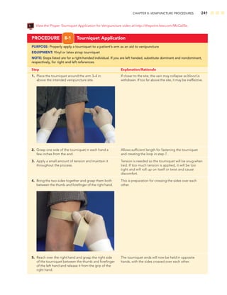 CHAPTER 8: VENIPUNCTURE PROCEDURES 241
PROCEDURE 8-1 Tourniquet Application
PURPOSE: Properly apply a tourniquet to a patient’s arm as an aid to venipuncture
EQUIPMENT: Vinyl or latex strap tourniquet
NOTE: Steps listed are for a right-handed individual. If you are left handed, substitute dominant and nondominant,
respectively, for right and left references.
Step Explanation/Rationale
1. Place the tourniquet around the arm 3–4 in. If closer to the site, the vein may collapse as blood is
above the intended venipuncture site. withdrawn. If too far above the site, it may be ineffective.
2. Grasp one side of the tourniquet in each hand a Allows sufﬁcient length for fastening the tourniquet
few inches from the end. and creating the loop in step 7.
3. Apply a small amount of tension and maintain it Tension is needed so the tourniquet will be snug when
throughout the process. tied. If too much tension is applied, it will be too
tight and will roll up on itself or twist and cause
discomfort.
4. Bring the two sides together and grasp them both This is preparation for crossing the sides over each
between the thumb and foreﬁnger of the right hand. other.
5. Reach over the right hand and grasp the right side The tourniquet ends will now be held in opposite
of the tourniquet between the thumb and foreﬁnger hands, with the sides crossed over each other.
of the left hand and release it from the grip of the
right hand.
View the Proper Tourniquet Application for Venipuncture video at http://thepoint.lww.com/McCall5e.
 