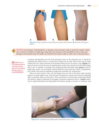 CHAPTER 8: VENIPUNCTURE PROCEDURES 243
CAUTION: According to CLSI Standards, an attempt must have been made to locate the median cubital
vein on both arms before considering an alternate vein; because of the possibility of nerve injury and
damage to the brachial artery, the basilic vein should not be chosen unless no other vein is more prominent.
A patient will generally have the most prominent veins in the dominant arm. It should be
examined ﬁrst unless there is a reason that it should not be used. Some veins may be easily
visible (Fig. 8-9); others will have to be located entirely by feel. To locate a vein, palpate (ex-
amine by touch or feel) the area by pushing down on the skin with the tip of the index ﬁnger
(Fig. 8-10). In addition to locating veins, palpating helps determine their patency (state of
being freely open), size and depth, and the direction or the path they follow. Consequently,
even visible veins must be palpated to judge their suitability for venipuncture.
When you have found a vein, roll your ﬁnger from one side to the other while pressing
against it to help judge its size. Trace its path to determine a proper entry point by palpating
above and below where you ﬁrst feel it. Press and release it several times to determine depth
and patency. Depth is indicated by the degree of pressure required to feel it. A patent (open)
vein is turgid (distended from being ﬁlled with blood), giving it a bounce or resilience, and
Have fun un-
scrambling patency
and other words
with the Scrambled
Words activity in
the WORKBOOK.
A B C
Figure 8-9 Three examples of antecubital vein patterns. A. H-pattern. B. M-pattern. C. Atypical
pattern.
Figure 8-10 A phlebotomist palpating the antecubital area for a vein.
 