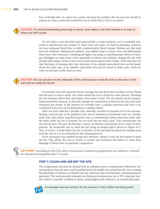 244 UNIT III: BLOOD COLLECTION PROCEDURES
has a tube-like feel. An artery has a pulse and must be avoided. (Do not use your thumb to
palpate as it has a pulse that could lead you to think that a vein is an artery.)
CAUTION: To avoid inadvertently puncturing an artery, never select a vein that overlies or is close to
where you feel a pulse.
Do not select a vein that feels hard and cord-like or lacks resilience, as it is probably scle-
rosed or thrombosed (see Chapter 9). Such veins roll easily, are hard to penetrate, and may
not have adequate blood ﬂow to yield a representative blood sample. Tendons are also hard
and lack resilience. Rotating the patient’s arm slightly helps to locate veins and differentiate
them from other structures. Dimming the lights and using a transilluminator device or halo-
gen ﬂashlight can help locate veins, especially in infants and children. Wiping the site with
alcohol often makes surface veins such as hand veins appear more visible. (This step does not
take the place of cleaning after vein selection.) If no suitable antecubital vein can be found,
check the other arm. If no suitable antecubital vein can be found in either arm, check for
veins on the back of the hand or wrist.
CAUTION: Do not use veins on the underside of the wrist because nerves lie close to the veins in this
area and can easily be injured.
If a suitable vein still cannot be found, massage the arm from wrist to elbow to force blood
into the area or wrap a warm, wet towel around the arm or hand for a few minutes. Warming
the site increases blood ﬂow and makes veins easier to feel. The site should not be manipu-
lated excessively, however, as this may change the composition of blood in the area and cause
erroneous test results. In the absence of a suitable vein, a capillary puncture may have to be
considered if the test can be performed on capillary blood.
After you have selected a suitable vein, mentally visualize its location if it is not obvious.
Making a mental note of the position of the vein in reference to landmarks such as a freckle,
mole, hair, skin crease, superﬁcial surface vein, or imperfection makes relocation easier after
the delay while the site is cleaned. Do not mark the site with a pen. This contaminates the
site and the pen. The pen can become a source of infection transmission if it is used on other
patients. An acceptable way to mark the site using an alcohol pad is shown in Figure 8-11.
This, of course, is done before the site is cleaned, so the pad must be placed far enough away
from the site so it is not disturbed in the cleaning process.
If the tourniquet was applied during vein selection, release it and ask the patient to open
the ﬁst. This allows the vein to return to normal and minimizes the effects of stasis from
blockage of blood ﬂow on specimen composition.
KEY POINT According to the CLSI, when a tourniquet is used during preliminary vein selection, it should
be released and reapplied after 2 minutes.
STEP 7: CLEAN AND AIR-DRY THE SITE
The venipuncture site must be cleaned with an antiseptic prior to venipuncture. Otherwise, mi-
croorganisms from the skin could be picked up by the needle and carried into the vein, creating
the possibility of infection, or ﬂushed into the collection tube on blood ﬂow, contaminating the
specimen. The recommended antiseptic for cleaning a venipuncture site is 70% isopropyl alco-
hol, which is typically available in sterile, prepackaged pads referred to as alcohol prep pads.
An antiseptic does not sterilize the site; however, it does inhibit microbial growth.
 